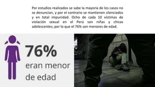 Por estudios realizados se sabe la mayoría de los casos no
se denuncian, y por el contrario se mantienen silenciados
y en total impunidad. Ocho de cada 10 víctimas de
violación sexual en el Perú son niñas y chicas
adolescentes; por lo que el 76% son menores de edad.
 