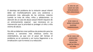 El abordaje del problema de la violación sexual infantil
debe ser multidisciplinario para una asistencia y
protección más adecuada de las víctimas, máxime
cuando se trata de niñas, niños y adolescentes. La
atención de un caso de abuso sexual infantil requiere de
un entrenamiento especial que reconozca en su
intervención que la prioridad es proteger al niño o niña
víctima de abuso.
Por ello se deberían crear políticas de protección para las
víctimas y sanciones más drásticas contra los
violentadores, ya que con el pasar del tiempo el
problema va en aumento y así nunca llegaremos a su
erradicación o por lo menos a su reducción.
EL 36% DE LOS
CASOS NO SON
DENUNCIADOS
POR VERGÜENZA.
8 DE CADA 10
NIÑAS VIOLADOS
QUEDAN
EMBARAZADAS.
76 DE CADA 100
AGRESORES
TENÌAN UNA
RELACIÒN
DIRECTA CON SU
VICTIMA.
 