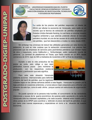 La caída de los precios del petróleo responden al interés de
EEUU por afectar la economía de Venezuela, para nadie es un
secreto que la técnica de extracción de petróleo empleada por
Estados Unidos llamada fracking, la cual tiene un enorme impacto
negativo ambiental y que además pretende afectar el mercado
petrolero mundial, es una de las causas de la caída de los precios
del petróleo, que han descendido a niveles no vistos desde 2009.
Sin embargo hay amenaza de reducir las utilidades generadas por esta técnica de
extracción, la cual es más costosa que la extracción convencional. Los precios han
provocado que las empresas de servicios para yacimientos petroleros que brindan mano
de obra y maquinaria, como Halliburton y Schlumberger, estén realizando recorte de
personal. La cantidad de plataformas en Texas, que había crecido en un 80% desde
comienzos de 2010, bajó de 905 a mediados de noviembre a 851 al final de diciembre.
Aunado a esto la vida productiva de los
pozos es corta, esto obliga a que sean
perforados nuevos pozos para mantener la
producción, con los respectivos costos de
exploración y perforación que esto significa.
Pero ante esta situación Venezuela
adelanta acciones internacionales para defender
el precio del barril de petróleo, que ha registrado
notables bajas en las ultimas semanas debido a este flagelo. Venezuela ha pasado por la
baja petrolera en ocasiones anteriores, y nunca estuvo mejor preparada para enfrentar una
situación de este tipo, como lo está ahora, porque cuenta con estructuras de organización
popular.
Se puede apreciar en la persona más humilde, el conocimiento de las verdaderas
intenciones y causas de la guerra económica; de quienes están apostando a la caída de
Venezuela ante los intereses capitalistas y de cada acuerdo bilateral entre nuestro país y
otros países de la OPEP para coordinar y defender el precio del barril de petrolero, lo que
por cierto crea nuevas esperanzas y expectativas en torno a la situación de nuestra
economía.
.
 