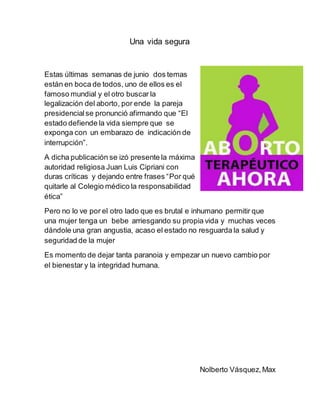 Una vida segura
Estas últimas semanas de junio dos temas
están en boca de todos, uno de ellos es el
famoso mundial y el otro buscar la
legalización del aborto, por ende la pareja
presidencialse pronunció afirmando que “El
estado defiende la vida siempre que se
exponga con un embarazo de indicación de
interrupción”.
A dicha publicación se izó presente la máxima
autoridad religiosa Juan Luis Cipriani con
duras críticas y dejando entre frases “Por qué
quitarle al Colegio médico la responsabilidad
ética”
Pero no lo ve por el otro lado que es brutal e inhumano permitir que
una mujer tenga un bebe arriesgando su propia vida y muchas veces
dándole una gran angustia, acaso el estado no resguarda la salud y
seguridad de la mujer
Es momento de dejar tanta paranoia y empezar un nuevo cambio por
el bienestar y la integridad humana.
Nolberto Vásquez,Max