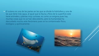 El océano es una de las partes en las que se divide la hidrósfera y una de
las que tiene más agua, al igual que la fauna y flora de la superficie este
tiene animales y plantas muy curiosas, es como un enigma pues hay
muchas cosas que no se han descubierto, pero la humanidad ha
descuidado mucho este fenómeno pues se ha contaminado físico,
biológico y químicamente.
 