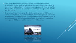  Hace mucho tiempo atrás la humanidad lo ha visto como basurero de
desperdicios, anteriormente se depositaban desechos radioactivos en botes de
acero y se arrojaban al fondo del mar, aunque las personas tuvieron las medidas
de seguridad no tomaban en cuenta que se podrían hacer fugas y esto afectaba
a la flora y fauna.
 En otras ocasiones hay derrames de petróleo como sucedió en 1967 cerca de
las costas de Inglaterra se derramaron 60.000 toneladas de petróleo y murieron
alrededor de 40.000 aves marinas. En una bahía en la isla japonesa de Kyushu la
gente tira desechos tóxicos debido a esto las personas salieron intoxicadas al
comer peces, 1000 personas salieron enfermas y 150 muertas.
 