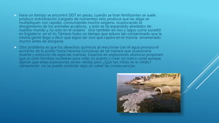  Hace un tiempo se encontró DDT en peces, cuando se tiran fertilizantes se suele
producir eutrofización (cargado de nutrientes) esto produce que las algas se
multipliquen con rapidez, consumiendo mucho oxígeno, ocasionando el
ahogamiento de los animales acuáticos, y esto se ha expandido alrededor de
nuestro mundo y no solo en el océano sino también en ríos y lagos como sucedió
en Inglaterra en el río Támesis hubo un tiempo que estuvo tan contaminado que la
misma gente llego a decir que algún ser vivo que cayera en el moriría envenenado
mucho antes de ahogarse.
 Otro problema es que los desechos químicos al reaccionar con el agua provoca el
aumento de la acidez hasta hacerlas corrosivas de tal manera que ocasionaría
muerte y extinción de especias marinas. Expertos en explosiones atómicas proponen
que se usen bombas nucleares para volar un puerto y crear un nuevo canal aunque
dijeron que estas explosiones serían nítidas pero ¿Qué tan nítido es lo nítido?
ciertamente no se puede controlar algo sin saber las consecuencias.
 