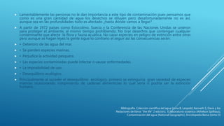  Lamentablemente las personas no le dan importancia a este tipo de contaminación pues pensamos que
como es una gran cantidad de agua los desechos se diluyen pero desafortunadamente no es así,
aunque sea en las profundidades todo es afectado ¿hasta dónde vamos a llegar?
 A partir de 1972 países como Estocolmo, Suecia y la Conferencia de las Naciones Unidas se unieron
para proteger el ambiente, al mismo tiempo prohibiendo: No tirar desechos que contengan cualquier
contaminante que afecte la flora y fauna acuática, No cazar especies en peligro de extinción entre otras
pero aunque se hagan leyes la gente sigue lo contrario el seguir así las consecuencias serán:
 • Deterioro de las agua del mar.
 • Se pierden especies marinas.
 • Perjudica la actividad pesquera.
 • Las especies contaminadas puede infectar o causar enfermedades.
 • La imposibilidad de uso.
 • Desequilibrio ecológico.
 Principalmente al suceder el desequilibrio ecológico, primero se extinguiría gran variedad de especies
marinas ocasionando rompimiento de cadenas alimenticias lo cual sería o podría ser la extinción
humana.
Bibliografía. Colección científica del agua (Luna B, Leopold, Kenneth S, Davis y los
Redactores de libros “the life” 2 edición), El laboratorio oceánico (Athelson Spilhaus),
Contaminación del agua (National Geographic), Enciclopedia Barsa (tomo V)
 