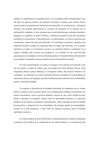 empleos, la redistribución, la equidad social, y los resultados político-institucionales. Hay
allí toda una gama de factores que debemos confrontar y analizar, para intentar acercar
nuestra propia conceptualización del proceso de desarrollo. En consecuencia, e intentando
sintetizar esta primera aproximación al concepto de desarrollo en su relación con la
participación ciudadana, se hace necesaria una visión humanista que contenga dinamismo,
perspectiva y equilibrio, al tratar el término. Dinamismo, porque el tema del crecimiento
económico (su aceleración, su desaceleración, su estancamiento, sus ciclos) constituye una
característica central del tema del desarrollo. El crecimiento económico constituye una
condición necesaria (aunque no suficiente) para los logros del desarrollo. Por su propia
naturaleza, el factor de crecimiento envuelve un elemento dinámico (cambiante en el
tiempo). Segundo, que envuelva una perspectiva, en el sentido de una visión del país
generada por sus ciudadanos a través del sistema político. No puede hablarse del desarrollo
de un pueblo, sin inscribir ese proceso dentro de una visión histórico-cultural.

       No sería necesariamente lo mismo el concepto socio-cultural de Desarrollo visto
hoy día desde la ciudad de Miami, que visto desde Sao Paulo (Brasil), Buenos Aires
(Argentina), Kuala Lumpur (Malasia), o Concepción (Chile). Hay factores históricos, de
costumbres, de tradiciones, de valores culturales diversos (valorables en su diversidad), de
trayectorias étnicas y de lenguajes, que hacen diferencias para cada una de las comunidades
locales y nacionales aludidas.


       En resumen, el desarrollo de la sociedad venezolana, en conjunción con su sistema
político y policial, crea un puente directo con la participación ciudadana, concibiendo este
primer acercamiento, como un proceso dinámico, inscrito en una visión cultural de país,
donde se persigue un equilibrio virtuoso entre las necesidades humanas y la plusvalía
producto de los negocios económicos internacionales. ¿Qué se persigue al activar medidas
de prevención y protección de las comunidades? Se persigue igualar las oportunidades,
avanzar en la base productiva, y abrir todos los espacios necesarios para la felicidad
individual y colectiva.


       La visión teorética de Nuria Cunill Grau, es bastante puntual al respecto, destacando
la primacía de la política en la conducción de los asuntos públicos y la recuperación del
 