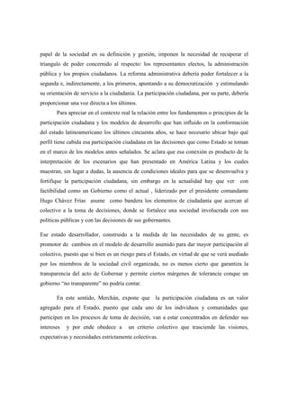 papel de la sociedad en su definición y gestión, imponen la necesidad de recuperar el
triangulo de poder concernido al respecto: los representantes electos, la administración
pública y los propios ciudadanos. La reforma administrativa debería poder fortalecer a la
segunda e, indirectamente, a los primeros, apuntando a su democratización y estimulando
su orientación de servicio a la ciudadanía. La participación ciudadana, por su parte, debería
proporcionar una voz directa a los últimos.
       Para apreciar en el contexto real la relación entre los fundamentos o principios de la
participación ciudadana y los modelos de desarrollo que han influido en la conformación
del estado latinoamericano los últimos cincuenta años, se hace necesario ubicar bajo qué
perfil tiene cabida esa participación ciudadana en las decisiones que como Estado se toman
en el marco de los modelos antes señalados. Se aclara que esa conexión es producto de la
interpretación de los escenarios que han presentado en América Latina y los cuales
muestran, sin lugar a dudas, la ausencia de condiciones ideales para que se desenvuelva y
fortifique la participación ciudadana, sin embargo en la actualidad hay que ver          con
factibilidad como un Gobierno como el actual , liderizado por el presidente comandante
Hugo Chávez Frías asume como bandera los elementos de ciudadanía que acercan al
colectivo a la toma de decisiones, donde se fortalece una sociedad involucrada con sus
políticas públicas y con las decisiones de sus gobernantes.

Ese estado desarrollador, construido a la medida de las necesidades de su gente, es
promotor de cambios en el modelo de desarrollo asumido para dar mayor participación al
colectivo, puesto que si bien es un riesgo para el Estado, en virtud de que se verá asediado
por los miembros de la sociedad civil organizada, no es menos cierto que garantiza la
transparencia del acto de Gobernar y permite ciertos márgenes de tolerancia conque un
gobierno “no transparente” no podría contar.

       En este sentido, Merchán, expone que        la participación ciudadana es un valor
agregado para el Estado, puesto que cada uno de los individuos y comunidades que
participen en los procesos de toma de decisión, van a estar concentrados en defender sus
intereses   y por ende obedece a       un criterio colectivo que trasciende las visiones,
expectativas y necesidades estrictamente colectivas.
 