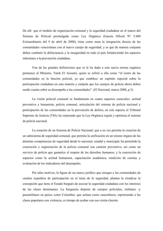 De allí que el modelo de organización comunal y la seguridad ciudadana en el marco del
Sistema de Policial promulgada como Ley Orgánica (Gaceta Oficial Nº 5.880
Extraordinario del 9 de abril de 2008), tiene como meta la integración directa de las
comunidades venezolanas con el nuevo cuerpo de seguridad, y es que de manera conjunta
deben combatir la delincuencia y la inseguridad en todo el país fortaleciendo los aspectos
inherentes a la prevención ciudadana.

       Una de las grandes definiciones que se le ha dado a esta nueva norma orgánica
pertenece al Ministro, Tarek El Aissami, quien se refirió a ella como “el rostro de las
comunidades en la función policial, ya que establece un capítulo especial sobre la
participación ciudadana en esta materia y estipula que los cuerpos de policía ahora deben
rendir cuenta sobre su desempeño a las comunidades”. (El Nacional, marzo 2008, p.3)

       La visión policial comunal se fundamenta en cuatro aspectos esenciales: actitud
preventiva y humanista, policía comunal, articulación del sistema de policía nacional y
participación de las comunidades en la prevención de delitos; en este aspecto el Tribunal
Supremo de Justicia (TSJ), ha expresado que la Ley Orgánica regula y optimiza el sistema
de policía nacional.

       La creación de un Sistema de Policía Nacional, que a su vez permita la creación de
un subsistema de seguridad comunal, que permita la unificación en un mismo órgano de las
distintas competencias de seguridad desde lo nacional, estadal y municipal, ha permitido la
concreción y organización de la policía comunal con carácter preventivo, así como un
servicio de policía que garantice el respeto de los derechos humanos; y la concreción de
aspectos como la actitud humanista, capacitación académica, rendición de cuentas y
evaluación de los indicadores del desempeño.

       Por tales motivos, la figura de un marco jurídico que otorgue a las comunidades de
canales expeditos de participación en el tema de la seguridad, plantea la erradicar la
concepción que tiene el Estado burgués de asociar la seguridad ciudadana con los intereses
de las clases dominantes. La burguesía dispone de cuerpos policiales, militares -y
paramilitares en países como Colombia- que actúan como cancerberos, reprimiendo a las
clases populares con violencia, es tiempo de acabar con esa visión clasista.
 