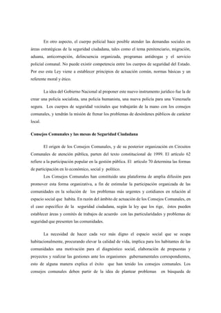 En otro aspecto, el cuerpo policial hace posible atender las demandas sociales en
áreas estratégicas de la seguridad ciudadana, tales como el tema penitenciario, migración,
aduana, anticorrupción, delincuencia organizada, programas antidrogas y el servicio
policial comunal. No puede existir competencia entre los cuerpos de seguridad del Estado.
Por eso esta Ley viene a establecer principios de actuación común, normas básicas y un
referente moral y ético.

         La idea del Gobierno Nacional al proponer este nuevo instrumento jurídico fue la de
crear una policía socialista, una policía humanista, una nueva policía para una Venezuela
segura. Los cuerpos de seguridad vecinales que trabajarán de la mano con los consejos
comunales, y tendrán la misión de frenar los problemas de desórdenes públicos de carácter
local.

Consejos Comunales y las mesas de Seguridad Ciudadana

         El origen de los Consejos Comunales, y de su posterior organización en Circuitos
Comunales de atención pública, parten del texto constitucional de 1999. El artículo 62
refiere a la participación popular en la gestión pública. El artículo 70 determina las formas
de participación en lo económico, social y político.
         Los Consejos Comunales han constituido una plataforma de amplia difusión para
promover esta forma organizativa, a fin de estimular la participación organizada de las
comunidades en la solución de los problemas más urgentes y cotidianos en relación al
espacio social que habita. En razón del ámbito de actuación de los Consejos Comunales, en
el caso específico de la seguridad ciudadana, según la ley que los rige, éstos pueden
establecer áreas y comités de trabajos de acuerdo con las particularidades y problemas de
seguridad que presenten las comunidades.

         La necesidad de hacer cada vez más digno el espacio social que se ocupa
habitacionalmente, procurando elevar la calidad de vida, implica para los habitantes de las
comunidades una motivación para el diagnóstico social, elaboración de propuestas y
proyectos y realizar las gestiones ante los organismos gubernamentales correspondientes,
esto de alguna manera explica el éxito       que han tenido los consejos comunales. Los
consejos comunales deben partir de la idea de plantear problemas           en búsqueda de
 