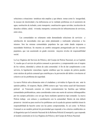 soluciones a situaciones temáticas más amplias y que abarca temas como la inseguridad,
la escasez de electricidad y las deficiencias en la vialidad; problemas en el suministro de
agua; sustitución de techado; costo transporte; canalización aguas servidas; recolección de
desechos sólidos; salud; vivienda; transporte; construcción de infraestructura de servicios,
entre otros.

          Las comunidades no solamente están demandando soluciones de servicios           y
satisfacción de necesidades sino que están planteando y realizando soluciones a los
mismos. Son las mismas comunidades populares las que están dando respuesta a
necesidades históricas. Se muestra un cambio emergente protagonizado por los sectores
populares, que van asumiendo en grado creciente mayores niveles de responsabilidad
social.

La Ley Orgánica del Servicio de Policía y del Cuerpo de Policía Nacional, en su Capítulo
V, reseña que el servicio de policía comunal es preventivo y comprometido con el respeto
de los valores, identidad y cultura de cada comunidad. A fin de dar cumplimiento a este
servicio, la legislación venezolana vigente establece que los cuerpos de policía pueden
crear núcleos de policía comunal que contribuyan a la prevención del delito e involucren al
colectivo en los problemas de seguridad.

La nueva Policía salva distancias entre el ciudadano y reivindica la figura de este ante la
opinión pública. Al respecto, Bayle, (2004) sostuvo que “una rutina usual del funcionario
policial    en Venezuela consiste en visitar constantemente las familias que habitan
comunidades problemáticas, antes consideradas como una suerte de sectores infranqueables
por los cuerpos policiales a no ser que fuera mediante operativos tipo comando. La nueva
Policía trabaja con enlaces y coordinación con la comunidad. Dentro de ésta deberá
promover iniciativas para resolver los problemas con la ayuda de quienes también tienen la
responsabilidad de hacerlo como son las partes comprometidas. Es así como la Policía
Comunal es un modelo policial de proximidad que responde a los criterios establecidos en
el diagnóstico por la Comisión Nacional de la Reforma Policial (Conarepol) y que responde
al modelo construido en la Ley Orgánica de Policía y del Cuerpo de Policía Nacional
 