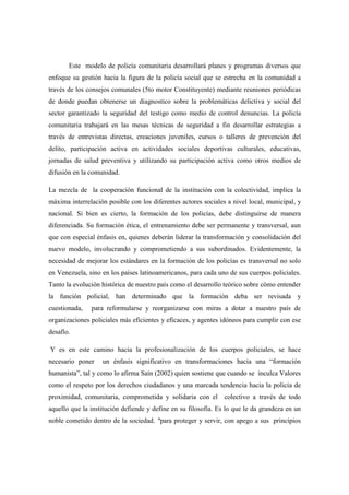 Este modelo de policía comunitaria desarrollará planes y programas diversos que
enfoque su gestión hacia la figura de la policía social que se estrecha en la comunidad a
través de los consejos comunales (5to motor Constituyente) mediante reuniones periódicas
de donde puedan obtenerse un diagnostico sobre la problemáticas delictiva y social del
sector garantizado la seguridad del testigo como medio de control denuncias. La policía
comunitaria trabajará en las mesas técnicas de seguridad a fin desarrollar estrategias a
través de entrevistas directas, creaciones juveniles, cursos o talleres de prevención del
delito, participación activa en actividades sociales deportivas culturales, educativas,
jornadas de salud preventiva y utilizando su participación activa como otros medios de
difusión en la comunidad.

La mezcla de la cooperación funcional de la institución con la colectividad, implica la
máxima interrelación posible con los diferentes actores sociales a nivel local, municipal, y
nacional. Si bien es cierto, la formación de los policías, debe distinguirse de manera
diferenciada. Su formación ética, el entrenamiento debe ser permanente y transversal, aun
que con especial énfasis en, quienes deberán liderar la transformación y consolidación del
nuevo modelo, involucrando y comprometiendo a sus subordinados. Evidentemente, la
necesidad de mejorar los estándares en la formación de los policías es transversal no solo
en Venezuela, sino en los países latinoamericanos, para cada uno de sus cuerpos policiales.
Tanto la evolución histórica de nuestro país como el desarrollo teórico sobre cómo entender
la función policial, han determinado que la formación deba ser revisada y
cuestionada,   para reformularse y reorganizarse con miras a dotar a nuestro país de
organizaciones policiales más eficientes y eficaces, y agentes idóneos para cumplir con ese
desafío.

Y es en este camino hacia la profesionalización de los cuerpos policiales, se hace
necesario poner    un énfasis significativo en transformaciones hacia una “formación
humanista”, tal y como lo afirma Saín (2002) quien sostiene que cuando se inculca Valores
como el respeto por los derechos ciudadanos y una marcada tendencia hacia la policía de
proximidad, comunitaria, comprometida y solidaria con el colectivo a través de todo
aquello que la institución defiende y define en su filosofía. Es lo que le da grandeza en un
noble cometido dentro de la sociedad. "para proteger y servir, con apego a sus principios
 