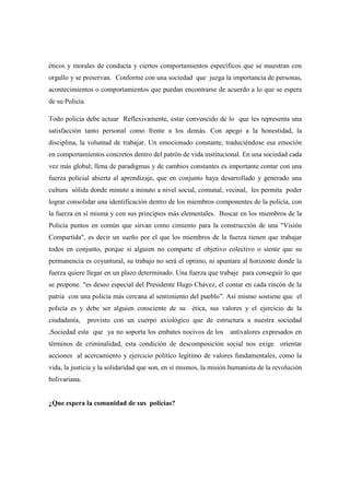 éticos y morales de conducta y ciertos comportamientos específicos que se muestran con
orgullo y se preservan. Conforme con una sociedad que juzga la importancia de personas,
acontecimientos o comportamientos que puedan encontrarse de acuerdo a lo que se espera
de su Policía.

Todo policía debe actuar Reflexivamente, estar convencido de lo que les representa una
satisfacción tanto personal como frente a los demás. Con apego a la honestidad, la
disciplina, la voluntad de trabajar. Un emocionado constante, traduciéndose esa emoción
en comportamientos concretos dentro del patrón de vida institucional. En una sociedad cada
vez más global; llena de paradigmas y de cambios constantes es importante contar con una
fuerza policial abierta al aprendizaje, que en conjunto haya desarrollado y generado una
cultura sólida donde minuto a minuto a nivel social, comunal, vecinal, les permita poder
lograr consolidar una identificación dentro de los miembros componentes de la policía, con
la fuerza en sí misma y con sus principios más elementales. Buscar en los miembros de la
Policía puntos en común que sirvan como cimiento para la construcción de una "Visión
Compartida", es decir un sueño por el que los miembros de la fuerza tienen que trabajar
todos en conjunto, porque si alguien no comparte el objetivo colectivo o siente que su
permanencia es coyuntural, su trabajo no será el optimo, ni apuntara al horizonte donde la
fuerza quiere llegar en un plazo determinado. Una fuerza que trabaje para conseguir lo que
se propone. "es deseo especial del Presidente Hugo Chávez, el contar en cada rincón de la
patria con una policía más cercana al sentimiento del pueblo”. Así mismo sostiene que el
policía es y debe ser alguien consciente de su ética, sus valores y el ejercicio de la
ciudadanía,      provisto con un cuerpo axiológico que de estructura a nuestra sociedad
,Sociedad esta que ya no soporta los embates nocivos de los antivalores expresados en
términos de criminalidad, esta condición de descomposición social nos exige orientar
acciones al acercamiento y ejercicio político legítimo de valores fundamentales, como la
vida, la justicia y la solidaridad que son, en sí mismos, la misión humanista de la revolución
bolivariana.


¿Que espera la comunidad de sus policías?
 
