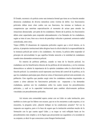 El Estado, reconoce a la policía como una instancia formal que tiene en su función atender
denuncias ciudadanas de diversa naturaleza como víctima de delito. Los funcionarios
policiales deben tener claro cuáles son sus funciones, las mismas se traducen en
competencias que ameritan especialización al momento de actuar para atender las
situaciones denunciadas por parte de los ciudadanos. Dentro de la policía, los funcionarios
deben estar capacitados para responder adecuadamente a los llamados de los ciudadanos,
según se trate el caso, bien sea a través de patrullaje vehicular o peatonal, asistencia radial
centralizada, entre otras.
Yépez (2004), El dinamismo de respuestas policiales sugiere que a nivel interno, en la
policía, el propósito institucional debe dirigirse hacia la efectividad de la responsabilidad de
la instancia policial por asistir a los ciudadanos. Así mismo, la policía debe responder al
principio de universalidad, lo que significa brindar atención a la totalidad de ciudadanos
cuando éstos demanden asistencia policial.
       En materia de políticas públicas, cuando se trata de la función policial, los
ciudadanos son los beneficiarios directos de las políticas de tal naturaleza, y en los sistemas
democráticos se admite la importancia de la opinión ciudadana sobre la efectividad de la
función policial. La contraloría social representa una forma del control de la política, en la
que los ciudadanos participan para observar cómo el funcionario policial está asistiendo a la
población. Esto significa que pueden surgir entre los ciudadanos muchas inquietudes en
cuanto a cómo adecúan los funcionarios policiales sus             respuestas a las demandas
ciudadanas, quiénes son los ciudadanos sobre los cuales recaen los procedimientos
policiales, y cuál es la capacidad institucional para cambiar efectivamente políticas
vinculadas con procedimientos policiales.


       Así mismo esta comunidad espera contar con un Líder en cada institución, pero
también es cierto que los líderes son escasos, que no se les encuentra a cada esquina y si se
encuentra, la pregunta sería: ¿Querrá trabajar en las condiciones actuales? Tal vez la
respuesta sea negativa, pero si lo hace de seguro que la institución asimilara mucho de la
formación con la que cuenta aquel Líder; y su toque se verá reflejado hasta en los
procedimientos más simples y en la figura que proyectarán sus seguidores a la sociedad en
su conjunto, es decir lo que conocemos como Imagen Institucional.
 