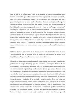 Pero no solo de la influencia del Líder se va nutriendo la imagen organizacional, sino
también del miembro que nadie quisiera tener entre su potencial, ni siquiera de invitado,
estoy refiriéndome obviamente al negativo, al que espera que otro trabaje y que solo sirve
para criticar y demorar las tareas que la policía tiene planeadas realizar; recuérdese que la
imagen es mutable y que es afectada por muchos factores, aquí radica justamente la
habilidad de los superiores encargados de construir y preservar esa "Imagen institucional"
de corregirlo o depurarlo. Esto es parte de los valores también. Las acciones incorrectas
deben ser castigadas, no solo por su acción correctiva, sino porque son parte del conjunto
de valores propios de la institución que hay que preservar. Este tipo de personas debe ser
erradicado de una policía que se dice eficiente. Neil, (2003) Es inútil formular un perfil del
futuro policía, sino que debe elaborarse un perfil al que responda y se adecue también el
total de la fuerza efectiva... . El trabajo de selección y depuración de los hombres y mujeres
de una institución deberá ser una constante si es que se quiere una fuerza eficiente, eficaz y
efectiva.

Debemos recordar que estamos en un mundo descrito por Alvin Toffler como el de la
Tercera Ola en el que "el principal factor de producción y acumulador de riqueza es el
Capital Humano" o que otros denominan como Potencial Humano.

El trabajo se hace atractivo cuando quien lo busca piensa que se sentirá orgulloso de
pertenecer a un equipo eficiente y que sólo selecciona a los mejores. El éxito de las
organizaciones más importantes del mundo, radica en que los miembros de su organización
son permanentemente capacitados y que las actuales técnicas que avanzan día a día no le
son extraños y por el contrario se convierten en herramientas que les permiten avanzar cada
vez más. Por tanto la constante capacitación es importante dada la velocidad de la vida
moderna, además de los adelantos tecnológicos y científicos, sumados a estos las actuales
formas de pensar y conducirse de la sociedad y sus componentes. Todo esto exige una
mayor conciencia científica, que nos permita construir una nueva concepción de un mundo
cuyos cambios, son más rápidos que los que antes se daban, y que los seres humanos y las
organizaciones están en la necesidad de entenderlos o simplemente quedarse encerrados en
el pasado. Hoy las reformas tienden a hacer del policía un individuo universitario, esto es
bueno, pero téngase en cuenta que no es necesario tener un doctor o licenciado en seguridad
 