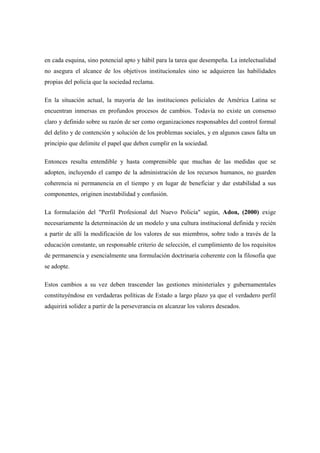 en cada esquina, sino potencial apto y hábil para la tarea que desempeña. La intelectualidad
no asegura el alcance de los objetivos institucionales sino se adquieren las habilidades
propias del policía que la sociedad reclama.

En la situación actual, la mayoría de las instituciones policiales de América Latina se
encuentran inmersas en profundos procesos de cambios. Todavía no existe un consenso
claro y definido sobre su razón de ser como organizaciones responsables del control formal
del delito y de contención y solución de los problemas sociales, y en algunos casos falta un
principio que delimite el papel que deben cumplir en la sociedad.

Entonces resulta entendible y hasta comprensible que muchas de las medidas que se
adopten, incluyendo el campo de la administración de los recursos humanos, no guarden
coherencia ni permanencia en el tiempo y en lugar de beneficiar y dar estabilidad a sus
componentes, originen inestabilidad y confusión.

La formulación del "Perfil Profesional del Nuevo Policía" según, Adon, (2000) exige
necesariamente la determinación de un modelo y una cultura institucional definida y recién
a partir de allí la modificación de los valores de sus miembros, sobre todo a través de la
educación constante, un responsable criterio de selección, el cumplimiento de los requisitos
de permanencia y esencialmente una formulación doctrinaria coherente con la filosofía que
se adopte.

Estos cambios a su vez deben trascender las gestiones ministeriales y gubernamentales
constituyéndose en verdaderas políticas de Estado a largo plazo ya que el verdadero perfil
adquirirá solidez a partir de la perseverancia en alcanzar los valores deseados.
 