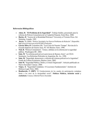 Referencias Bibliográficas

   •   Adon, H. "El Problema de la Seguridad". Trabajo Inédito, presentado para la
       reforma de Policía Comunitaria de la Ciudad de Panamá. Entre Ríos. 2000.
   •   Bayley, D. "Acerca de la Brutalidad Policíaca" University of Toronto Press. Ed.
       Stenning. Canada. 1995
   •    Bayley D. (2004). “Policía, Sociedad y los Nuevos Problemas de Relación”. Disponible:
       http//www/revista.ucm.es/trs/02140314/artículos
   •   García Mira, O. Comodoro (R). "Las Crisis de Nuestro Tiempo". Revista de la
       Escuela Superior de Guerra Area, N1 165 Buenos Aires. 1990.
   •   Neil, R. "Policía Comunitaria". Temas y debates en la reforma de la seguridad
       pública. Washington DC. 2003.
   •   Saín, M. "La reforma policial en la provincia de Buenos Aires", en CELS:
       Seminario: Las Reformas Policiales en Argentina, Bs. As., 1998.
   •   Saín, M. "Seguridad, democracia y reforma del sistema policial en la Argentina".
       Fondo de Cultura Económica, Buenos Aires, 2002.
   •   Sain M. "Seguridad Pública, Delito y Crimen Organizado". Artículo publicado en
       Nueva Sociedad. Caracas. 2004.
   •   Yépez, E. "Seguridad Ciudadana: 14 Lecciones Fundamentales". Instituto de
       Defensa Legal. Perú. 2004.
   •   Bombarolo, F (2007) “El Fortalecimiento de los canales de participación ciudadana
       frente a los retos de la desigualdad social”. Políticas Públicas, inclusión social y
       ciudadanía. Caracas, Editorial Nueva Sociedad.
 