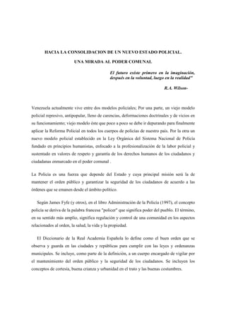 HACIA LA CONSOLIDACION DE UN NUEVO ESTADO POLICIAL.

                         UNA MIRADA AL PODER COMUNAL

                                              El futuro existe primero en la imaginación,
                                              después en la voluntad, luego en la realidad"

                                                                            R.A. Wilson-



Venezuela actualmente vive entre dos modelos policiales; Por una parte, un viejo modelo
policial represivo, antipopular, lleno de carencias, deformaciones doctrinales y de vicios en
su funcionamiento; viejo modelo éste que poco a poco se debe ir depurando para finalmente
aplicar la Reforma Policial en todos los cuerpos de policías de nuestro país. Por la otra un
nuevo modelo policial establecido en la Ley Orgánica del Sistema Nacional de Policía
fundado en principios humanistas, enfocado a la profesionalización de la labor policial y
sustentado en valores de respeto y garantía de los derechos humanos de los ciudadanos y
ciudadanas enmarcado en el poder comunal .

La Policía es una fuerza que depende del Estado y cuya principal misión será la de
mantener el orden público y garantizar la seguridad de los ciudadanos de acuerdo a las
órdenes que se emanen desde el ámbito político.

   Según James Fyfe (y otros), en el libro Administración de la Policía (1997), el concepto
policía se deriva de la palabra francesa "policer" que significa poder del pueblo. El término,
en su sentido más amplio, significa regulación y control de una comunidad en los aspectos
relacionados al orden, la salud, la vida y la propiedad.

   El Diccionario de la Real Academia Española lo define como el buen orden que se
observa y guarda en las ciudades y repúblicas para cumplir con las leyes y ordenanzas
municipales. Se incluye, como parte de la definición, a un cuerpo encargado de vigilar por
el mantenimiento del orden público y la seguridad de los ciudadanos. Se incluyen los
conceptos de cortesía, buena crianza y urbanidad en el trato y las buenas costumbres.
 