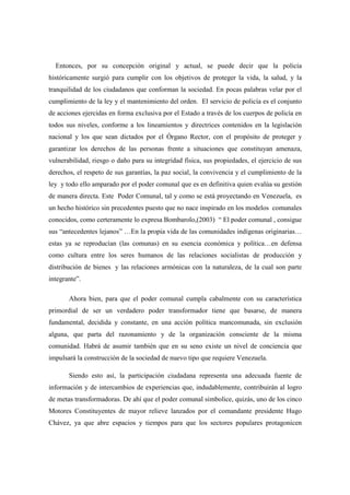 Entonces, por su concepción original y actual, se puede decir que la policía
históricamente surgió para cumplir con los objetivos de proteger la vida, la salud, y la
tranquilidad de los ciudadanos que conforman la sociedad. En pocas palabras velar por el
cumplimiento de la ley y el mantenimiento del orden. El servicio de policía es el conjunto
de acciones ejercidas en forma exclusiva por el Estado a través de los cuerpos de policía en
todos sus niveles, conforme a los lineamientos y directrices contenidos en la legislación
nacional y los que sean dictados por el Órgano Rector, con el propósito de proteger y
garantizar los derechos de las personas frente a situaciones que constituyan amenaza,
vulnerabilidad, riesgo o daño para su integridad física, sus propiedades, el ejercicio de sus
derechos, el respeto de sus garantías, la paz social, la convivencia y el cumplimiento de la
ley y todo ello amparado por el poder comunal que es en definitiva quien evalúa su gestión
de manera directa. Este Poder Comunal, tal y como se está proyectando en Venezuela, es
un hecho histórico sin precedentes puesto que no nace inspirado en los modelos comunales
conocidos, como certeramente lo expresa Bombarolo,(2003) “ El poder comunal , consigue
sus “antecedentes lejanos” …En la propia vida de las comunidades indígenas originarias…
estas ya se reproducían (las comunas) en su esencia económica y política…en defensa
como cultura entre los seres humanos de las relaciones socialistas de producción y
distribución de bienes y las relaciones armónicas con la naturaleza, de la cual son parte
integrante”.

       Ahora bien, para que el poder comunal cumpla cabalmente con su característica
primordial de ser un verdadero poder transformador tiene que basarse, de manera
fundamental, decidida y constante, en una acción política mancomunada, sin exclusión
alguna, que parta del razonamiento y de la organización consciente de la misma
comunidad. Habrá de asumir también que en su seno existe un nivel de conciencia que
impulsará la construcción de la sociedad de nuevo tipo que requiere Venezuela.

       Siendo esto así, la participación ciudadana representa una adecuada fuente de
información y de intercambios de experiencias que, indudablemente, contribuirán al logro
de metas transformadoras. De ahí que el poder comunal simbolice, quizás, uno de los cinco
Motores Constituyentes de mayor relieve lanzados por el comandante presidente Hugo
Chávez, ya que abre espacios y tiempos para que los sectores populares protagonicen
 