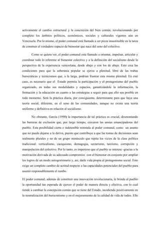 activamente el cambio estructural y la concreción del bien común, revolucionando por
completo los ámbitos políticos, económicos, sociales y culturales vigentes aún en
Venezuela. Por lo mismo, el poder comunal está llamado a ser pieza insustituible en la tarea
de construir el verdadero espacio de bienestar que nace del seno del colectivo.

       Como se quiera ver, el poder comunal está llamado a orientar, impulsar, articular y
coordinar todo lo referente al bienestar colectivo y a la definición del socialismo desde la
perspectiva de la experiencia venezolana, desde abajo y con los de abajo. Esto crea las
condiciones para que la soberanía popular se ejerza a plenitud, libre de las trabas
burocráticas y tecnicismos que, a la larga, podrían frustrar esta misma plenitud. En este
caso, es necesario que el Estado permita la participación y el protagonismo del pueblo
organizado, en todas sus modalidades y espacios, garantizándole la información, la
formación y la educación en cuanto a las estrategias a seguir para que ello sea posible en
todo momento. Será la práctica diaria, por consiguiente, determinante para que haya una
teoría social, diferente, en el seno de las comunidades, aunque no exista una teoría
uniforme y definitiva en relación al socialismo.

       No obstante, García (1990) la importancia de tal práctica es crucial, desmontando
las barreras de exclusión que, por largo tiempo, cercaron las ansias emancipadoras del
pueblo. Esta posibilidad cierta e indetenible reinstala al poder comunal, como un asunto
que no puede dejarse a la deriva, puesto que contribuye a que las tomas de decisiones sean
realmente plurales y no de un grupo minúsculo que repita los vicios de la clase política
tradicional: verticalismo, caciquismo, demagogia, sectarismo, tareísmo, corrupción y
manipulación del colectivo. Por lo tanto, es imperioso que el pueblo se interese -gracias a la
motivación derivada de su adecuado compromiso con el bienestar en conjunto por ampliar
los logros de un modo autogestionario y, así, darle vida propia al protagonismo social. Esto
exige un completo cambio de actitud respecto a las capacidades potenciales del pueblo para
asumir responsablemente el rumbo.

El poder comunal, además de constituir una innovación revolucionaria, le brinda al pueblo
la oportunidad tan esperada de ejercer el poder de manera directa y efectiva, con lo cual
tiende a cambiar la concepción común que se tiene del Estado, incidiendo positivamente en
la neutralización del burocratismo y en el mejoramiento de la calidad de vida de todos. Ello
 