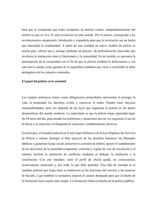 hará que se comprenda que todos comparten un destino común, independientemente del
ámbito en que se viva. Es una revolución en todo sentido. Por lo mismo, corresponde a los
revolucionarios sustanciarlo, fortalecerlo y expandirlo para que la revolución sea un hecho
que trascienda la cotidianidad. A partir de esta realidad un nuevo modelo de policía se
inserta para ofrecer paz y sosiego mediante un proceso de profundización innovador que
involucra la interacción entre el funcionario y la comunidad. En tal sentido, es necesaria la
participación de la comunidad con el fin de que la policía combata la delincuencia y vea
este nuevo cuerpo como garante de la seguridad ciudadana que viene a consolidar la labor
protagónica de los consejos comunales.

El papel del policía en la sociedad




Los cuerpos policíacos tienen como obligaciones primordiales universales el proteger la
vida, la propiedad, los derechos civiles y conservar el orden. Pueden tener mayores
responsabilidades, pero eso depende de las leyes que organizan la policía en los países
democráticos del mundo moderno. Lo importante es que la policía tenga capacidad legal,
las 24 horas del día, para atender los problemas y situaciones que tal vez requieran el uso de
la fuerza y la coacción o la búsqueda de soluciones verdaderamente efectivas.

En principio, el mandato policial en el país logró definirse con la Ley Orgánica del Servicio
de Policía y ordena: proteger el libre ejercicio de los derechos humanos, las libertades
públicas y garantizar la paz social; preservar la comisión de delitos; apoyar el cumplimiento
de las decisiones de la autoridad competente; controlar y vigilar las vías de circulación y el
tránsito; facilitar la resolución de conflictos mediante el diálogo, la mediación y la
conciliación. Con este mandato, claro el perfil de oficial queda, en consecuencia,
taxativamente enunciado y, por ende, lo que debe aprender. Esta idea de claridad en el
mandato policial que luego tiene su traducción en las funciones del servicio y las maneras
de hacerlo, y que también se normaron, dejaron el camino despejado para que el diseño de
la formación fuera mucho más simple. La formación tributa al diseño de la política pública.
 