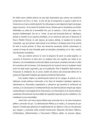No habrá nuevo modelo policial sin que haya funcionarios que asuman una actitud de
compromiso con éste y se tiene la tesis de que el compromiso se genera a partir de la
formación en el nuevo modelo policial. No sólo porque es una imposición legal sino porque
logra convencer, en un marco de nociones éticas y teóricas que no les permita usar dichas
habilidades en contra de la humanidad sino, por el contrario, a favor del respeto a los
derechos fundamentales. Por eso se insiste en que esta formación debe ser ideológica,
porque se inscribe en un esquema axiológico, en un sistema de ideas que se denomina el
Nuevo Modelo Policial, el cual expresa, de manera diáfana, el mandato de la policía
venezolana que, por fortuna, logra colocar al ser humano y al planeta como el eje central
de toda la acción policial. Si fuera una formación meramente técnico instrumental se
correría el riesgo de estar formando gente sin principios orientadores en la vida y mucho
más fácilmente corruptibles.
       Para que nuestros policías no sean la desgracia de quien no pueda pagarles, es
necesaria la formación en ideas pero no cualquier idea sino aquellas que sitúan al ser
humano y a la comunidad por encima del capital, la mercancía y el propio mercado. La idea
de la primacía del ser humano. Esta humanización de la policía hacia el ciudadano traerá
como sin duda mayor seguridad y paz en la población. Para la República Bolivariana de
Venezuela la instalación de un nuevo modelo de policía está enmarcada dentro de la
política de Seguridad Ciudadana que adelanta el Gobierno Bolivariano.
       Este modelo implica la transformación radical de los cuerpos de policía en los
diferentes niveles políticos territoriales a los fines de introducir estándares operativos,
administrativos, funcionales, organizativos y educativos que permitan la unificación de
criterios, y en consecuencia el establecimiento de una doctrina policial integral que mejore
sustancialmente el desempeño de las funcionarias y los funcionarios en la función policial,
atendiendo eficientemente las necesidades de seguridad requeridas por las ciudadanas y los
ciudadanos en sus comunidades.
       Ahora bien, este nuevo policía deberá estar consciente de su rol como funcionario
público, conocedor de que La administración Pública es el medio y la estructura de que
dispone el Estado para garantizar el cumplimiento de sus objetivos. Esto es a las personas
que integran y conforman dicha armazón Institucional, llámeseles Servidores Públicos,
Colaboradores, Administradores o Funcionarios Públicos, deben ser personas dignas,
 