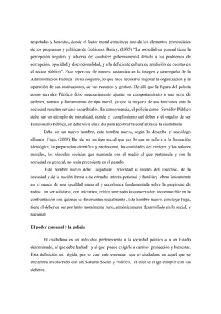respetadas y honestas, donde el factor moral constituye uno de los elementos primordiales
de los programas y políticas de Gobierno. Bailey, (1995) “La sociedad en general tiene la
percepción negativa y adversa del quehacer gubernamental debido a los problemas de
corrupción, opacidad y discrecionalidad, y a la deficiente cultura de rendición de cuentas en
el sector público”. Esto repercute de manera sustantiva en la imagen y desempeño de la
Administración Pública en su conjunto, lo que hace necesario mejorar la organización y la
operación de sus instituciones, de sus recursos y gestión. De allí que la figura del policía
como servidor Público debe necesariamente ajustar su comportamiento a una serie de
órdenes, normas y lineamientos de tipo moral, ya que la mayoría de sus funciones ante la
sociedad resultan ser casi-sacerdotales. En consecuencia, el policía como Servidor Público
debe ser un ejemplo de moralidad, donde el cumplimiento del deber y el orgullo de ser
Funcionario Público, se debe vivir día a día para recobrar la confianza de la ciudadanía.
       Debe ser un nuevo hombre, este hombre nuevo, según lo describe el sociólogo
albanés Fuga, (2008) Ha de ser un tipo social que por lo que se refiere a la formación
ideológica, la preparación científica y profesional, las cualidades del carácter y los valores
morales, los vínculos sociales que mantenía con el medio al que pertenecía y con la
sociedad en general, no tenía precedente en el pasado.
        Este hombre nuevo debe        adjudicar   prioridad al interés del colectivo, de la
sociedad y de la nación frente a su estrecho interés personal y familiar; obrar únicamente
en el marco de una igualdad material y económica fundamentada sobre la propiedad de
todos; un ser solidario, con iniciativa, crítico ante todo lo conservador, inconmovible en la
confrontación con quienes se desorientan socialmente .Este hombre nuevo, concluye Fuga,
tiene el deber de ser por tanto moralmente puro, armónicamente desarrollado en lo social, y
nacional

El poder comunal y la policía

       El ciudadano es un individuo perteneciente a la sociedad política o a un Estado
determinado, al que debe lealtad y al que puede exigirle a cambio protección y bienestar.
Esta definición es rígida, por lo cual vale entender que el ciudadano es aquel que se
encuentra involucrado con un Sistema Social y Político, el cual le exige cumplir con los
deberes.
 