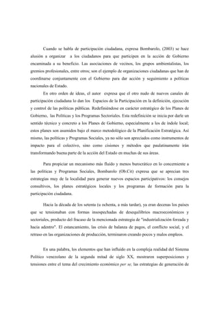 Cuando se habla de participación ciudadana, expresa Bombarolo, (2003) se hace
alusión a organizar     a los ciudadanos para que participen en la acción de Gobierno
encaminada a su beneficio. Las asociaciones de vecinos, los grupos ambientalistas, los
gremios profesionales, entre otros; son el ejemplo de organizaciones ciudadanas que han de
coordinarse conjuntamente con el Gobierno para dar acción y seguimiento a políticas
nacionales de Estado.
       En otro orden de ideas, el autor expresa que el otro nudo de nuevos canales de
participación ciudadana lo dan los Espacios de la Participación en la definición, ejecución
y control de las políticas públicas. Redefiniéndose en carácter estratégico de los Planes de
Gobierno, las Políticas y los Programas Sectoriales. Esta redefinición se inicia por darle un
sentido técnico y concreto a los Planes de Gobierno, especialmente a los de índole local;
estos planes son asumidos bajo el marco metodológico de la Planificación Estratégica. Así
mismo, las políticas y Programas Sociales, ya no sólo son apreciados como instrumentos de
impacto para el colectivo, sino como cisiones y métodos que paulatinamente irán
transformando buena parte de la acción del Estado en muchas de sus áreas.

       Para propiciar un mecanismo más fluido y menos burocrático en lo concerniente a
las políticas y Programas Sociales, Bombarolo (Ob.Cit) expresa que se aprecian tres
estrategias muy de la localidad para generar nuevos espacios participativos: los consejos
consultivos, los planes estratégicos locales y los programas de formación para la
participación ciudadana.

       Hacia la década de los setenta (u ochenta, a más tardar), ya eran decenas los países
que se tensionaban con formas insospechadas de desequilibrios macroeconómicos y
sectoriales, producto del fracaso de la mencionada estrategia de "industrialización forzada y
hacia adentro". El estancamiento, las crisis de balanza de pagos, el conflicto social, y el
retraso en las organizaciones de producción, terminaron creando pocos y malos empleos.


       En una palabra, los elementos que han influido en la compleja realidad del Sistema
Político venezolano de la segunda mitad de siglo XX, mostraron superposiciones y
tensiones entre el tema del crecimiento económico per se, las estrategias de generación de
 