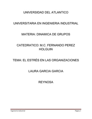 Ingeniería industrial Página 1
UNIVERSIDAD DEL ATLANTICO
UNIVERSITARIA EN INGENIERIA INDUSTRIAL
MATERIA: DINAMICA DE GRUPOS
CATEDRATICO: M.C. FERNANDO PEREZ
HOLGUIN
TEMA: EL ESTRÉS EN LAS ORGANIZACIONES
LAURA GARCIA GARCIA
REYNOSA
 