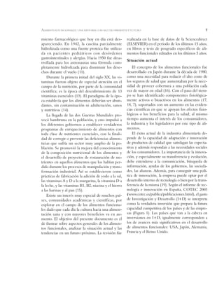 7
miento farmacológico que hoy en día está des-
apareciendo. En 1942, la caseína parcialmente
hidrolizada como una fuente proteica fue utiliza-
da en pacientes pediátricos con desórdenes
gastrointestinales y alergias. Hacia 1950 fue desa-
rrollada para los astronautas una fórmula com-
pletamente hidrolizada para disminuir los dese-
chos durante el vuelo (11).
Durante la primera mitad del siglo XX, las vi-
taminas fueron objeto de especial atención en el
campo de la nutrición, por parte de la comunidad
científica; es la época del descubrimiento de 13
vitaminas esenciales (13). El paradigma de la épo-
ca establecía que los alimentos deberían ser abun-
dantes, sin contaminación ni adulteración, sanos
y nutritivos (14).
La llegada de las dos Guerras Mundiales pro-
vocó hambruna en la población, y esto impulsó a
los diferentes gobiernos a establecer verdaderos
programas de enriquecimiento de alimentos con
toda clase de nutrientes esenciales, con la finali-
dad de corregir o prevenir las deficiencias alimen-
ticias que sufría un sector muy amplio de la po-
blación. Se promovió la mejora del conocimiento
de la composición nutricional de los alimentos y
el desarrollo de proyectos de restauración de nu-
trientes en aquellos alimentos que los habían per-
dido durante los procesos de manipulación y trans-
formación industrial. Así se establecieron como
prácticas de fabricación la adición de yodo a la sal,
las vitaminas A y D a la margarina, la vitamina D a
la leche, y las vitaminas B1, B2, niacina y el hierro
a las harinas y al pan (15).
Existe un interés muy especial de muchos paí-
ses, comunidades académicas y científicas, por
explorar en el campo de los alimentos funciona-
les dado que cada día la cultura hacia una alimen-
tación sana y con mayores beneficios va en au-
mento. El objetivo del presente documento es el
de ilustrar sobre aspectos generales de los alimen-
tos funcionales, analizar la situación actual y las
tendencias en un futuro próximo. La revisión fue
realizada en la base de datos de la Sciencedirect
(ELSEVIER) en el periodo de los últimos 15 años,
en libros y tesis de posgrado específicos de ali-
mentos funcionales editados en los últimos 5 años.
Situación actual
El concepto de los alimentos funcionales fue
desarrollado en Japón durante la década de 1980,
como una necesidad para reducir el alto costo de
los seguros de salud que aumentaban por la nece-
sidad de proveer cobertura a una población cada
vez de mayor en edad (16). Con el paso del tiem-
po se han identificado componentes fisiológica-
mente activos o bioactivos en los alimentos (17,
18, 7), soportados con un aumento en las eviden-
cias científicas en que se apoyan los efectos fisio-
lógicos o los beneficios para la salud; al mismo
tiempo aumenta el interés de los consumidores,
la industria y los legisladores por este tipo de ali-
mentos.
El éxito actual de la industria alimentaría de-
pende de la capacidad de adaptación e innovación
de productos de calidad que satisfagan las expecta-
tivas y además respondan a las necesidades sociales
de los consumidores. La importancia de la innova-
ción, y especialmente su transferencia y evolución,
debe extenderse a la comunicación, búsqueda de
información, ayudas de los gobiernos, las socieda-
des, las alianzas. Además, para conseguir una polí-
tica de innovación, la empresa puede optar por el
desarrollo interno de tecnología o bien por la trans-
ferencia de la misma (19). Según el informe de tec-
nología e innovación en España, COTEC 2003
(www.cotec.es/publica/publicaciones.html), el gasto
de Investigación y Desarrollo (I+D) se interpreta
como la verdadera inversión que prepara la futura
capacidad competitiva de los países y de las empre-
sas (Figura 1). Los países que van a la cabeza en
inversiones en I+D, igualmente corresponden a
los de avances más significativos en el desarrollo
de alimentos funcionales: USA, Japón, Alemania,
Francia y el Reino Unido.
ALIMENTOS FUNCIONALES: UNA HISTORIA CON MUCHO PRESENTE Y FUTURO
 