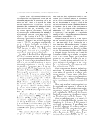 9
Algunos aceites vegetales tienen una variedad
de componentes fisiológicamente activos que son
obtenidos por procesos de refinado y son de uso
medicinal, tales como: la vitamina E, los ácidos
grasos como el ácido J-linolénico y el ácido
ricinoleico, los fosfátidos como la fosfatidilcolina y
la fosfatidilserina, los carotenoides como el
E-caroteno, los fitosteroles como el E-sitosterol,
el estigmasterol o sus formas saturadas (estanoles),
el J-oryzanol, quinonas como la coenzima Q10
(CoQ10) y las vitaminas K1 y K2 (32). En Japón
algunos aceites comestibles con altos niveles de
vitamina E y E-sitosterol han recibido la aprobación
según el FOSHU y la tendencia actual hacia los
aceites refinados fortificados es similar a la
fortificación de la harina de trigo que empezó en
USA durante los años 1940. Todos estos
componentes tienen un gran potencial en el
desarrollo de nuevos productos funcionales.
La oficina de Food and Drug Administration
(FDA) recientemente aprobó el uso de esteroles
y estanoles en margarinas para ayudar a disminuir
el nivel de colesterol y su demanda a nivel mun-
dial se ha incrementado después de su aproba-
ción; desafortunadamente el costo del producto
enriquecido es 3 veces mayor que el de una mar-
garina normal (33). De igual manera, el Comité
Científico de Alimentación Humana en la Unión
Europea aprobó recientemente el enriquecimien-
to en fitosteroles de margarinas y yogur líquido.
Ensayos recientes han confirmado que alimentos
de diferentes matrices, enriquecidos en fitoste-
roles reducen el LDC-colesterol sin alterar el
HDL-colesterol o los triglicéridos en general (34).
En el mismo sentido, el desarrollo de una mayo-
nesa que ayuda a reducir el colesterol, utilizando
J-Oryzanol puede contribuir igualmente a incre-
mentar la demanda de este componente en el fu-
turo (35).
El consumo habitual de ácidos grasos omega-
3 (ácido eicosapentanoico (EPA) y ácido docosa-
hexanoico (DHA)), contribuye a reducir las tasas
de colesterol y triglicéridos sanguíneos y a redu-
cir el riesgo de formación de trombos o coágulos
y de enfermedades cardiovasculares (36). La le-
che desnatada enriquecida con omega-3 y huevos
con DHA son un ejemplo particular de estos pro-
ductos.
Otros alimentos funcionales son los probióti-
cos que son aquellos que contienen microorganis-
mos vivos que al ser ingeridos en cantidades sufi-
cientes, ejercen un efecto positivo en la salud más
allá de los efectos nutricionales básicos (37, 38, 39).
En esta denominación se incluyen, además de los
microorganismos del yogur (Lactobacillus bulgaricus
y acidophillus), los de otras leches fermentadas de
nueva generación (Bifidobacterium y Lactobacillus ca-
sei inmunitas, etc.). Las bacterias ácido-lácticas ejer-
cen similares acciones saludables en el organismo:
equilibran la flora intestinal y potencian el sistema
de defensas o inmunológico (40).
Los prebióticos son sustancias de los alimen-
tos que resisten la digestión en el intestino delga-
do y son susceptibles de ser fermentadas por la
flora bacteriana del intestino grueso, ejerciendo
un efecto favorable sobre la misma e indirecta-
mente sobre nuestro cuerpo. Entre los prebióti-
cos hay diferentes tipos de fibra: soluble, lignina
y oligosacáridos no digeribles, por ejemplo los
fructooligosacáridos, que se añaden a productos
como leche, yogures, flanes y margarinas. Estos
compuestos son sustrato de las bacterias que co-
lonizan el intestino grueso, originando ácido lác-
tico y ácidos grasos de cadena corta, que estimu-
lan el crecimiento de las bifidobacterias y equili-
bran la flora intestinal (37,38).
Otros productos que favorecen las funciones
psicológicas y de conducta, que están relacionadas
con el apetito y la sensación de saciedad, el rendi-
miento cognitivo, el humor o tono vital y el ma-
nejo del estrés son los alimentos enriquecidos en
fibra, con sustancias excitantes (cafeína, ginseng,
etc.) o tranquilizantes extraídas de plantas, etc. (7,3,
41).
El mercado actual de los alimentos funciona-
les es estimado en el orden de 33 billones de dó-
lares. USA es el mercado más importante y diná-
mico con un consumo estimado mayor del 50%
de la cantidad global (42,43), donde los alimentos
funcionales representan aproximadamente un total
del 2% del mercado total de los alimentos (44).
Otro mercado importante es el japonés. El
informe de la Japan Health Food & Nutrition Food
Association, del 26 de enero de 1998, estableció
que desde la entrada en vigor de la regulación hasta
el año 1998 solamente 126 productos recibieron
la aprobación FOSHU y estos productos repre-
sentaron en ventas aproximadamente 1 billón de
dólares. En febrero del 2000, el número de pro-
ductos con la aprobación FOSHU fue 174 y sus
ALIMENTOS FUNCIONALES: UNA HISTORIA CON MUCHO PRESENTE Y FUTURO
 