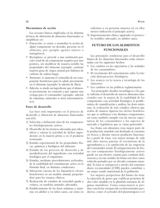 12 VITAE
Mecanismos de acción
Las acciones básicas implicadas en las distintas
técnicas de obtención de alimentos funcionales se
simplifican en:
• Extracción: se extrae o neutraliza la acción de
algún componente no deseado, presente en el
alimento, por ejemplo agentes tóxicos o
mutagénicos.
• Reemplazo: se procede a una sustitución par-
cial o total de un componente negativo por uno
positivo, sin modificar de manera notable las
propiedades del alimento (ejemplo: sustituir
materia grasa de origen animal por hidratos de
carbono de cadena larga).
• Aumento: se aumenta el contenido de un com-
ponente beneficioso para la salud, preexistente
en el alimento (ejemplo: la adición de fibra).
• Adición: se añade un ingrediente que el alimen-
to previamente no contenía y que supone una
ventaja para el consumidor (ejemplo: adición
de vitaminas, minerales u otros micronutrien-
tes).
Fases de desarrollo
Las fases más importantes en el proceso de
desarrollo y obtención de alimentos funcionales
son (63):
1) Selección y definición clara de los componen-
tes fisiológicamente activos.
2) Desarrollo de las técnicas adecuadas para iden-
tificar y valorar la actividad de dichos ingre-
dientes en la materia prima y en el producto
terminado.
3) Estudio experimental de las propiedades físi-
cas, químicas y biológicas del alimento.
4) Estudio de los procesos de absorción y de
metabolización del ingrediente con actividad
fisiológica por el organismo.
5) Estudio, mediante procedimientos acelerados,
de la estabilidad del constituyente activo en la
fórmula final, en distintas condiciones.
6) Valoración extensa de los hipotéticos efectos
beneficiosos en un modelo animal, preparán-
dose para los ensayos clínicos.
7) Realización de estudios de toxicidad aguda y
crónica, en modelos animales adecuados.
8) Establecimiento de las dosis mínimas y máxi-
mas en adultos y en niños sanos, así como en
enfermos y en personas mayores (si en ellos
tuviera indicación el principio activo).
9) Experimentación clínica siguiendo el protoco-
lo científico adecuado, en adultos sanos.
FUTURO DE LOS ALIMENTOS
FUNCIONALES
Las principales tendencias para el desarrollo
futuro de los alimentos funcionales están relacio-
nadas con los siguientes hechos:
• Los cambios en las expectativas y las actitudes
de los consumidores.
• El crecimiento del conocimiento sobre la rela-
ción dieta-procesos fisiológicos.
• Los avances en la ciencia y tecnología de los
alimentos
• Los cambios en las políticas reglamentarias.
Los principales desafíos tecnológicos a los que
se enfrenta el desarrollo de nuevos alimentos fun-
cionales son: la mejora de la estabilidad de los
componentes con actividad fisiológica, la proble-
mática de cuantificación y análisis, las dosis máxi-
mas, la realización de más estudios clínicos que
avalen de manera rigurosa los efectos beneficio-
sos que se atribuyen a los distintos componentes,
así como también cumplir con las nuevas expec-
tativas de los consumidores y los aspectos de
mercado y legislativos que se vayan generando.
Las frutas son alimentos cuya mayor parte de
la producción mundial está destinada al consumo
en fresco, y diseñar nuevos productos funciona-
les a partir de éstas, con mayor tiempo de vida
útil, abre nuevas puertas al crecimiento de la
agroindustria y a la satisfacción de las exigencias
del consumidor actual. El enriquecimiento de fru-
tas con componentes fisiológicamente activos
puede ser un efectivo camino para combatir defi-
ciencias y, en este sentido, las frutas son clave como
vehículo portador por su elevado consumo mun-
dial. Si éstas se enriquecen a niveles del consumo
diario recomendado (CDR) pueden contribuir a
un mejor estado nutricional de la población.
Las mejores perspectivas del futuro las tiene
la expresión de genes que codifican proteínas de
alto valor añadido en la glándula mamaria de al-
gunos mamíferos. Como consecuencia se pro-
duce una leche enriquecida en determinados pro-
ductos, como el activador del plasminógeno o el
 