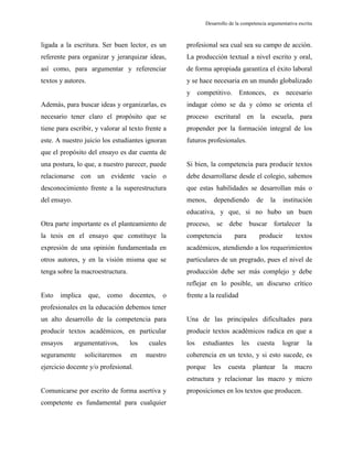 Desarrollo de la competencia argumentativa escrita
ligada a la escritura. Ser buen lector, es un
referente para organizar y jerarquizar ideas,
así como, para argumentar y referenciar
textos y autores.
Además, para buscar ideas y organizarlas, es
necesario tener claro el propósito que se
tiene para escribir, y valorar al texto frente a
este. A nuestro juicio los estudiantes ignoran
que el propósito del ensayo es dar cuenta de
una postura, lo que, a nuestro parecer, puede
relacionarse con un evidente vacío o
desconocimiento frente a la superestructura
del ensayo.
Otra parte importante es el planteamiento de
la tesis en el ensayo que constituye la
expresión de una opinión fundamentada en
otros autores, y en la visión misma que se
tenga sobre la macroestructura.
Esto implica que, como docentes, o
profesionales en la educación debemos tener
un alto desarrollo de la competencia para
producir textos académicos, en particular
ensayos argumentativos, los cuales
seguramente solicitaremos en nuestro
ejercicio docente y/o profesional.
Comunicarse por escrito de forma asertiva y
competente es fundamental para cualquier
profesional sea cual sea su campo de acción.
La producción textual a nivel escrito y oral,
de forma apropiada garantiza el éxito laboral
y se hace necesaria en un mundo globalizado
y competitivo. Entonces, es necesario
indagar cómo se da y cómo se orienta el
proceso escritural en la escuela, para
propender por la formación integral de los
futuros profesionales.
Si bien, la competencia para producir textos
debe desarrollarse desde el colegio, sabemos
que estas habilidades se desarrollan más o
menos, dependiendo de la institución
educativa, y que, si no hubo un buen
proceso, se debe buscar fortalecer la
competencia para producir textos
académicos, atendiendo a los requerimientos
particulares de un pregrado, pues el nivel de
producción debe ser más complejo y debe
reflejar en lo posible, un discurso crítico
frente a la realidad
Una de las principales dificultades para
producir textos académicos radica en que a
los estudiantes les cuesta lograr la
coherencia en un texto, y si esto sucede, es
porque les cuesta plantear la macro
estructura y relacionar las macro y micro
proposiciones en los textos que producen.
 