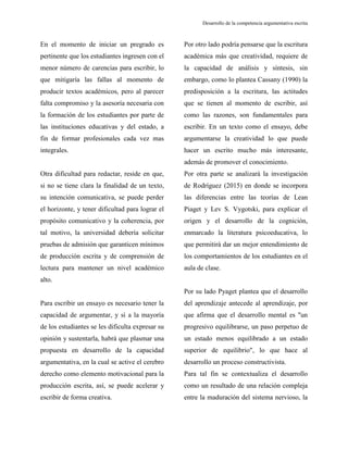 Desarrollo de la competencia argumentativa escrita
En el momento de iniciar un pregrado es
pertinente que los estudiantes ingresen con el
menor número de carencias para escribir, lo
que mitigaría las fallas al momento de
producir textos académicos, pero al parecer
falta compromiso y la asesoría necesaria con
la formación de los estudiantes por parte de
las instituciones educativas y del estado, a
fin de formar profesionales cada vez mas
integrales.
Otra dificultad para redactar, reside en que,
si no se tiene clara la finalidad de un texto,
su intención comunicativa, se puede perder
el horizonte, y tener dificultad para lograr el
propósito comunicativo y la coherencia, por
tal motivo, la universidad debería solicitar
pruebas de admisión que garanticen mínimos
de producción escrita y de comprensión de
lectura para mantener un nivel académico
alto.
Para escribir un ensayo es necesario tener la
capacidad de argumentar, y si a la mayoría
de los estudiantes se les dificulta expresar su
opinión y sustentarla, habrá que plasmar una
propuesta en desarrollo de la capacidad
argumentativa, en la cual se active el cerebro
derecho como elemento motivacional para la
producción escrita, así, se puede acelerar y
escribir de forma creativa.
Por otro lado podría pensarse que la escritura
académica más que creatividad, requiere de
la capacidad de análisis y síntesis, sin
embargo, como lo plantea Cassany (1990) la
predisposición a la escritura, las actitudes
que se tienen al momento de escribir, así
como las razones, son fundamentales para
escribir. En un texto como el ensayo, debe
argumentarse la creatividad lo que puede
hacer un escrito mucho más interesante,
además de promover el conocimiento.
Por otra parte se analizará la investigación
de Rodríguez (2015) en donde se incorpora
las diferencias entre las teorías de Lean
Piaget y Lev S. Vygotski, para explicar el
origen y el desarrollo de la cognición,
enmarcado la literatura psicoeducativa, lo
que permitirá dar un mejor entendimiento de
los comportamientos de los estudiantes en el
aula de clase.
Por su lado Pyaget plantea que el desarrollo
del aprendizaje antecede al aprendizaje, por
que afirma que el desarrollo mental es "un
progresivo equilibrarse, un paso perpetuo de
un estado menos equilibrado a un estado
superior de equilibrio", lo que hace al
desarrollo un proceso constructivista.
Para tal fin se contextualiza el desarrollo
como un resultado de una relación compleja
entre la maduración del sistema nervioso, la
 