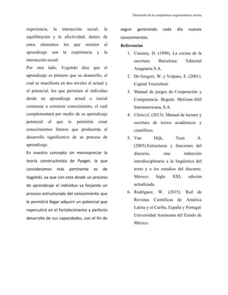 Desarrollo de la competencia argumentativa escrita
experiencia, la interacción social, la
equilibración y la afectividad, dentro de
estos elementos los que remiten al
aprendizaje son la experiencia y la
interacción social.
Por otra lado, Vygotski dice que el
aprendizaje es primero que su desarrollo, el
cual se manifiesta en dos niveles el actual y
el potencial, los que permiten al individuo
desde un aprendizaje actual o inicial
comenzar a construir conocimiento, el cual
complementará por medio de su aprendizaje
potencial el que le permitirá crear
conocimientos futuros que producirán el
desarrollo significativo de su proceso de
aprendizaje.
En nuestro concepto sin menospreciar la
teoría constructivista de Pyaget, la que
consideramos más pertinente es de
Vygotski, ya que con esta desde un proceso
de aprendizaje el individuo va forjando un
proceso estructurado del conocimiento que
le permitirá llegar adquirir un potencial que
repercutirá en el fortalecimiento y perfecto
desarrollo de sus capacidades, con el fin de
seguir generando cada día nuevos
conocimientos.
Referencias
1. Cassany, D. (1990). La cocina de la
escritura. Barcelona: Editorial
Anagrama S.A.
2. De Gregori, W. y Volpato, E. (2001).
Capital Tricerebral.
3. Manual de juegos de Cooperación y
Competencia. Bogotá: McGraw-Hill
Interamericana, S.A.
4. Clerici,C.(2013). Manual de lectura y
escritura de textos académicos y
científicos.
5. Van Dijk, Teun A.
(2005).Estructuras y funciones del
discurso, una inducción
interdisciplinaria a la lingüística del
texto y a los estudios del discurso.
México: Siglo XXI, edición
actualizada.
6. Rodríguez, W. (2015). Red de
Revistas Científicas de América
Latina y el Caribe, España y Portugal
Universidad Autónoma del Estado de
México.
 