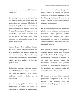 Desarrollo de la competencia argumentativa escrita
necesaria en un mundo globalizado y
competitivo.
Sin embargo, hemos observado que hay
muchos profesionales, de diversas áreas del
conocimiento que presentan dificultades al
momento de producir textos en cualquier
situación profesional o personal; lo cual nos
lleva a reflexionar acerca de la escritura en la
universidad, y de cómo se orienta este
proceso en la educación media, para
propender por la formación integral de los
futuros profesionales.
Algunos docentes de la media del Colegio
San Isidro Labrador la Estancia, afirman que
a los estudiantes les cuesta organizar las
ideas con coherencia y cohesión, además de
desconocer la superestructura de un escrito y
divagar con ideas sueltas a la hora de
producir textos.
La inquietud está, pero habrá que indagar
qué se ha hecho para superar estas carencias,
las cuales son evidentes en el campo
académico, laboral e incluso en la
cotidianidad.
Así las cosas, podemos afirmar que
fortaleciendo el hábito de lectura y
ponderando la enseñanza de la escritura en
los alumnos de la media del Colegio San
Isidro Labrador la Estancia, se lograrán
mitigar las carencias que puedan presentar
los futuros profesionales al momento de
producir textos académicos, particularmente
un ensayo argumentativo.
Es pertinente plantearnos este interrogante
¿Cuáles son las actitudes, conocimientos y
habilidades para producir escritos
académicos, en particular un ensayo
argumentativo, por parte de los estudiantes
de Educación media del colegio San Isidro
Labrador la estancia?
Para resolver el anterior interrogante es
necesario tener en cuenta, como elementos
principales dentro de la investigación, la
argumentación, coherencia y cohesión, ya
que estos nos permiten trabajar los
fundamentos esenciales que permitan
disminuir las carencias que se presentan en
los estudiantes de educación media del
colegio San Isidro Labrador la estancia.
El contexto en el que vivimos demanda
profesionales competentes a la hora de
escribir, y que produzcan textos que
correspondan al lenguaje en la educación
superior.
 