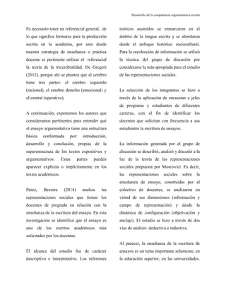 Desarrollo de la competencia argumentativa escrita
Es necesario tener un referencial general, de
lo que significa formarse para la producción
escrita en la academia, por esto desde
nuestra estrategia de enseñanza o práctica
docente es pertinente utilizar el referencial
la teoría de la tricerebralidad. De Gregori
(2012), porque ahí se plantea que el cerebro
tiene tres partes: el cerebro izquierdo
(racional), el cerebro derecho (emocional) y
el central (operativo).
A continuación, exponemos los autores que
consideramos pertinentes para entender qué
el ensayo argumentativo tiene una estructura
básica conformada por: introducción,
desarrollo y conclusión, propias de la
superestructura de los textos expositivos y
argumentativos. Estas partes pueden
aparecer explícita o implícitamente en los
textos académicos.
Pérez, Becerra (2014) analiza las
representaciones sociales que tienen los
docentes de pregrado en relación con la
enseñanza de la escritura del ensayo. En esta
investigación se identificó que el ensayo es
uno de los escritos académicos más
solicitados por los docentes.
El alcance del estudio fue de carácter
descriptivo e interpretativo. Los referentes
teóricos asumidos se enmarcaron en el
ámbito de la lengua escrita y se abordaron
desde el enfoque histórico sociocultural.
Para la recolección de información se utilizó
la técnica del grupo de discusión por
considerarse la más apropiada para el estudio
de las representaciones sociales.
La selección de los integrantes se hizo a
través de la aplicación de encuestas a jefes
de programa y estudiantes de diferentes
carreras, con el fin de identificar los
docentes que solicitan con frecuencia a sus
estudiantes la escritura de ensayos.
La información generada por el grupo de
discusión se describió, analizó y discutió a la
luz de la teoría de las representaciones
sociales propuesta por Moscovici. Es decir,
las representaciones sociales sobre la
enseñanza de ensayo, construidas por el
colectivo de docentes, se analizaron en
virtud de sus dimensiones (información y
campo de representación) y desde la
dinámica de configuración (objetivación y
anclaje). El estudio se hizo a través de dos
vías de análisis: deductiva e inductiva.
Al parecer, la enseñanza de la escritura de
ensayos es un tema importante solamente, en
la educación superior, en las universidades.
 