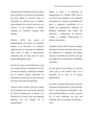 Desarrollo de la competencia argumentativa escrita
Cuenca (2013) en gramática del texto afirma
que la cohesión, es el centro de la gramática
del texto. Define la conexión como un
mecanismo de cohesión que se establece
entre unidades de la oración o del texto y un
conector, el cual manifiesta la relación
sintáctica y/o semántica existente entre
aquellas.
Oliveros (2013) por medio de
implementación de criterios de evaluación
basados en la coherencia y la cohesión,
argumenta que los textos que los estudiantes
crean están en orden y aparentemente
coherentes pero les falta usar los nexos
propios del lenguaje escrito.
Una de las causas de este fenómeno es que
las escuelas enfocan su enseñanza en el uso
correcto del lenguaje y olvidan por completo
que el alumno requiere desarrollar un
pensamiento racional que le permita pensar
los textos como redes de significado.
Teixeira, Freire Jr.Greca (2015) por medio
de la enseñanza de la gravitación universal
de Newton orientada por la historia y la
filosofía de la ciencia, hace una propuesta
didáctica con un enfoque en la
argumentación.
Donde se acude a la estructura de
argumentación de Toulmin, (2001) que es
uno de los más utilizados en los ambientes
universitarios, se analizan y ejemplifican los
pasos o categorías considerados en el
modelo de argumentación inductiva. Se
proponen indicadores para evaluar sus
relaciones y realizaciones en discursos
sociales y mediante proposiciones se
deducen las premisas.
Castañeda, Henao (2014) retoman el análisis
del discurso de Teun Van Dijk, junto con los
tres subprocesos o categorías que plantea
Cassany, al momento de escribir en las que
por medio de los conocimientos, habilidades
y actitudes.
Por otra parte se hace énfasis en la lectura
crítica que es otro aspecto clave en el
desarrollo de la tesis en el ensayo
argumentativo.
En cuanto al análisis del discurso uno de los
referentes más pertinentes es Teun Van Dijk.
Para lo cual Iniciaremos definiendo lo que
para Van Dijk (2005) es un texto, y para tal
fin, el autor manifiesta que hay una
confusión entre los conceptos de discurso y
texto.
 