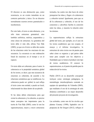Desarrollo de la competencia argumentativa escrita
El discurso es una abstracción que, como
ocurrencia, es un evento inmediato en un
contexto particular y único. En un discurso
normalmente ocurren errores gramaticales o
incoherencia.
Por otro lado, el texto es más abstracto, y no
sólo tiene estructura gramatical, sino
también estilística, retórica, esquemática y
otras clases de estructura. La gramática del
texto debe ir más allá, afirma Van Dijk
(2005), ya que en el texto se debe dar cuenta
de las relaciones entre las oraciones de una
secuencia. La secuencia es una ordenación
lineal de oraciones en el tiempo o en el
espacio.
Un texto debe ser coherente, para el autor, la
coherencia es la propiedad semántica global
de los textos, es decir, que una secuencia de
oraciones es coherente, de acuerdo a las
relaciones semánticas que se establezcan. La
coherencia puede ser: global, la cual refleja
el texto como una unidad; o puede ser local,
relacionando las ideas dentro de un párrafo.
Si las ideas deben relacionarse para que
exista la coherencia y la cohesión, es preciso
tratar conceptos tan importantes para la
teoría de Van Dijk (2005), como lo son las
superestructuras, macro y micro estructuras
textuales, las cuales nos dan luces de cómo
jerarquizar las ideas y llegar a la coherencia
y cohesión textual. Igualmente, para que se
dé la coherencia y cohesión, el uso de los
conectores y adverbios facilita la conexión
entre las ideas, y muestra la relación entre
las mismas.
La superestructura refleja la estructura
global del texto, por ejemplo, en el caso de
los textos académicos que nos ocupan, el
ensayo y el informe investigativo, la
estructura de estos textos nos da pautas para
saber cómo se organiza y qué partes debe
tener para cumplir con los objetivos y
finalidades que se tienen al producir este tipo
de textos académicos. El conocer la
superestructura, es el punto de partida para la
redacción de los textos.
Patiño (2013) en su desarrollo conceptual
incluyen como estrategia pedagógica, la
metodología interdisciplinaria centrada en
equipos de aprendizaje de Velandia (2005),
que mediante el uso de la estrategia de aula
dinámica contribuirá a un mejor desarrollo
del presente proyecto de investigación.
Las actitudes, como uno de los niveles que
plantea Cassany (1990), ligándolo con la
propuesta de De Gregori (2012), reflejan el
 