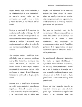 Desarrollo de la competencia argumentativa escrita
cerebro derecho, en el cual la creatividad y
las emociones entran en juego. Para escribir,
es necesario revisar cuales son las
motivaciones para hacerlo, y cómo se siente
y piensa el escritor, el cual reflejará esto en
el texto.
Frente a la importancia de la escritura, los
estudiantes de la media del Colegio distrital
San Isidro Labrador, piensan que ésta es un
medio para expresar ideas y puntos de vista.
Además, se visualizan en su mayoría como
estudiantes creativos a la hora de escribir, lo
cual muestra una actitud positiva frente a la
escritura.
Sin embargo, quienes manifiestan tener
dificultades para ser creativos, consideran
que les falta formación e inspiración para
escribir. Al respecto, la activación del
cerebro derecho es necesaria para imprimir
creatividad al momento de escribir, razón
por la cual se requiere de actividades que
fomenten la creatividad en la producción
escrita.
Por otra parte, es significativo al momento
de escribir textos académicos tener clara su
importancia y finalidad, pues esto, nos lleva
a reflexionar acerca de para qué escribimos,
y las motivaciones que se tienen para
hacerlo. Los estudiantes de la media del
Colegio San Isidro Labrador la Estancia,
dicen que escriben ensayos para analizar
diferentes posturas de forma argumentativa,
siendo éste uno de los aportes y propósitos
para escribir este tipo de textos.
Por esto es importante partir de la
superestructura del ensayo, ya que ésta es un
inicio para centrarse en el contenido y el
desarrollo de las macro y micro
proposiciones, que constituyen los
argumentos que prueban la tesis. Para tal fin,
partiremos de la superestructura, para pasar
al desarrollo de macro estructuras, macro y
micro proposiciones.
En relación con la coherencia y la cohesión,
las cuales se logran identificando y
siguiendo la macro estructura, relacionando,
las macros y micro proposiciones, además
de, el uso de conectores; se percibe que a
gran parte de los estudiantes les cuesta lograr
coherencia en un texto, la cual se logra
jerarquizando e identificando macro y micro
proposiciones.
Dentro de esta categoría, también es
importante destacar que cada estudiante
puede llegar a poseer un léxico especializado
acorde a las diferentes áreas del
 