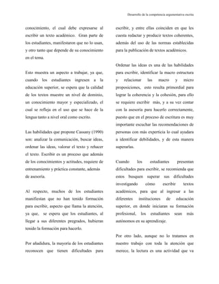 Desarrollo de la competencia argumentativa escrita
conocimiento, el cual debe expresarse al
escribir un texto académico. Gran parte de
los estudiantes, manifestaron que no lo usan,
y otro tanto que depende de su conocimiento
en el tema.
Esto muestra un aspecto a trabajar, ya que,
cuando los estudiantes ingresen a la
educación superior, se espera que la calidad
de los textos muestre un nivel de dominio,
un conocimiento mayor y especializado, el
cual se refleja en el uso que se hace de la
lengua tanto a nivel oral como escrito.
Las habilidades que propone Cassany (1990)
son: analizar la comunicación, buscar ideas,
ordenar las ideas, valorar el texto y rehacer
el texto. Escribir es un proceso que además
de los conocimientos y actitudes, requiere de
entrenamiento y práctica constante, además
de asesoría.
Al respecto, muchos de los estudiantes
manifiestan que no han tenido formación
para escribir, aspecto que llama la atención,
ya que, se espera que los estudiantes, al
llegar a sus diferentes pregrados, hubieran
tenido la formación para hacerlo.
Por añadidura, la mayoría de los estudiantes
reconocen que tienen dificultades para
escribir, y entre ellas coinciden en que les
cuesta redactar y producir textos coherentes,
además del uso de las normas establecidas
para la publicación de textos académicos.
Ordenar las ideas es una de las habilidades
para escribir, identificar la macro estructura
y relacionar las macro y micro
proposiciones, esto resulta primordial para
lograr la coherencia y la cohesión, para ello
se requiere escribir más, y a su vez contar
con la asesoría para hacerlo correctamente,
puesto que en el proceso de escritura es muy
importante escuchar las recomendaciones de
personas con más experticia lo cual ayudara
a identificar debilidades, y de esta manera
superarlas.
Cuando los estudiantes presentan
dificultades para escribir, se recomienda que
estos busquen superar sus dificultades
investigando cómo escribir textos
académicos, para que al ingresar a las
diferentes instituciones de educación
superior, en donde iniciaran su formación
profesional, los estudiantes sean más
autónomos en su aprendizaje.
Por otro lado, aunque no lo tratamos en
nuestro trabajo con toda la atención que
merece, la lectura es una actividad que va
 