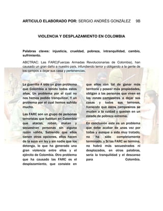 ARTICULO ELABORADO POR: SERGIO ANDRÉS GONZÁLEZ                               9B



          VIOLENCIA Y DESPLAZAMIENTO EN COLOMBIA


Palabras claves: injusticia, crueldad, pobreza, intranquilidad, cambio,
sufrimiento.

ABCTRAC: Las FARC(Fuerzas Armadas Revolucionarias de Colombia), han
causado un gran daño a nuestro país, infundiendo terror y obligando a la gente de
los campos a dejar sus casa y pertenencias.



La guerrilla A sido un gran problema       que ellos con tal de ganar más
que Colombia a tenido todos estos          territorio y poseer más propiedades,
años, Un problema por el cual no           obligan a las personas que viven en
nos hemos podido tranquilizar, Y un        las zonas campestres a dejar sus
problema por el cual hemos sufrido         casas y todos sus terrenos,
mucho.                                     haciendo que estos campesinos se
                                           muden a la cuidad y queden en un
Las FARC son un grupo de personas
                                           estado de pobreza extrema.
terroristas que habitan en Colombia
que atacan, roban, matan y                 En conclusión este es un problema
secuestran personas sin alguna             que debe acabar de unas vez por
razón válida, Sabiendo que ellos           todas y aunque a sido muy tratado,
tienen otras opciones, ellos hacen         no     ha    sido    completamente
de la suya sin ley y sin nadie que los     terminado, y Si las FARC se termina,
detenga, lo que ha generado una            no habrá más secuestrados ni
gran violencia entre ellos y el            desplazados, en otras palabras,
ejército de Colombia. Otro problema        seria la tranquilidad y el descanso
que ha causado las FARC es el              para                      Colombia.
desplazamiento, que consiste en
 