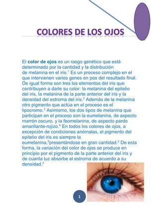 El color de ojos es un rasgo genético que está
determinado por la cantidad y la distribución
de melanina en el iris.1 Es un proceso complejo en el
que intervienen varios genes en pos del resultado final.
De igual forma son tres los elementos del iris que
contribuyen a darle su color: la melanina del epitelio
del iris, la melanina de la parte anterior del iris y la
densidad del estroma del iris.2 Además de la melanina
otro pigmento que actúa en el proceso es el
lipocromo.3 Asimismo, los dos tipos de melanina que
participan en el proceso son la eumelanina, de aspecto
marrón oscuro, y la feomelanina, de aspecto pardo
amarillante-rojizo.4 En todos los colores de ojos, a
excepción de condiciones anómalas, el pigmento del
epitelio del iris es siempre la
eumelanina,5presentándose en gran cantidad.2 De esta
forma, la variación del color de ojos se produce en
principio por el pigmento de la parte anterior del iris y
de cuanta luz absorbe el estroma de acuerdo a su
densidad.2

1

 