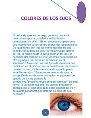 COLORES DE LOS OJOS
El color de ojos es un rasgo genético que está
determinado por la cantidad y la distribución
de melanina en el iris.1 Es un proceso complejo en el
que intervienen varios genes en pos del resultado final.
De igual forma son tres los elementos del iris que
contribuyen a darle su color: la melanina del epitelio
del iris, la melanina de la parte anterior del iris y la
densidad del estroma del iris.2 Además de la melanina
otro pigmento que actúa en el proceso es el
lipocromo.3 Asimismo, los dos tipos de melanina que
participan en el proceso son la eumelanina, de aspecto
marrón oscuro, y la feomelanina, de aspecto pardo
amarillante-rojizo.4 En todos los colores de ojos, a
excepción de condiciones anómalas, el pigmento del
epitelio del iris es siempre la
eumelanina,5presentándose en gran cantidad.2 De esta
forma, la variación del color de ojos se produce en
principio por el pigmento de la parte anterior del iris y
de cuanta luz absorbe el estroma de acuerdo a su
densidad.2

1

 