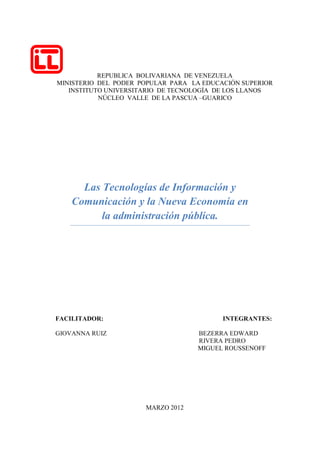 REPUBLICA BOLIVARIANA DE VENEZUELA
MINISTERIO DEL PODER POPULAR PARA LA EDUCACIÓN SUPERIOR
   INSTITUTO UNIVERSITARIO DE TECNOLOGÍA DE LOS LLANOS
           NÚCLEO VALLE DE LA PASCUA –GUARICO




      Las Tecnologías de Información y
    Comunicación y la Nueva Economía en
          la administración pública.




FACILITADOR:                              INTEGRANTES:

GIOVANNA RUIZ                      BEZERRA EDWARD
                                   RIVERA PEDRO
                                   MIGUEL ROUSSENOFF




                      MARZO 2012
 