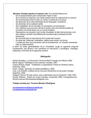 Mundos virtuales aportan al espacio real. Sus características son:
- En la representación para comprender mejor lo real.
- Son mundos en potencia, que nadie puede prever la magnitud de su avance.
- Se entremezclan entre lo real y lo virtual, lo potencial y lo actual
- Se alimentan de la vida intermedia de los lenguajes simbólicos
- Se alimentan de la realidad visible.
- Son inteligibles, de los sensible, la concepción y la percepción.
- Son sistemas que procuran darnos la ilusión más convincente posible de
inmersión funcional dentro de un mundo sintético.
- Representa una situación real, la tele virtualidad, la tele intervenciones o de
tele robótica, también discutiblemente reunidas bajo la etiqueta de tele
presencia).
- Se esconde bajo la inconciencia de lo potencial humano.
- Es parte del “potencial” aristotélico, aptitud para recibir una forma.
- La potencia hace que encuentre vías de actualización, en virtudes necesarias
para su determinación.
A partir de estas generalidades de lo virtualidad, surge la siguiente pregunta
fundamental, que llevará a los científicos en educación y sociólogos, investigar,
replantear y formular de la siguiente manera:
Bibliografía
Gámez Rosalba, ¿La Educación Virtual es Real? Google.com México 2002
Benet, Miguel, Paradojas en los entornos virtuales, 2001
Loaiza Álvarez, Roger Facilitación y Capacitación Virtual en América Latina,
Colombia, 2002
Duart, Joseph, Aprender sin distancias/México, 2002
Lara, Luis Rodolfo, Análisis de los recursos interactivos en las aulas virtuales,
Argentina, 2002
Scagnoli, Norma “El aula virtual: usos y elementos que la componen” USA, 2001
Acosta, Willman, Diseño de cursos virtuales, Venezuela, 2002: monografías.com
Sandra Asensio Muniesawww.eMagister.com
Trabajo enviado por; Yovanna Montero Rodríguez
yovannamonterorodriguez@gmail.com
yovannamontero@hotmail.com

 