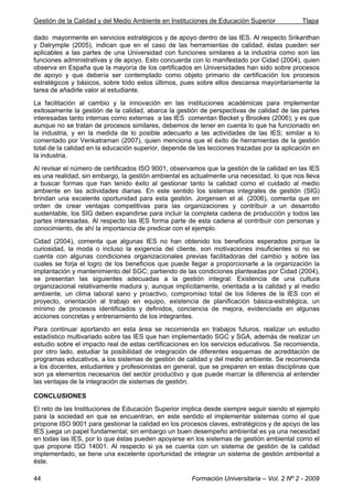 Gestión de la Calidad y del Medio Ambiente en Instituciones de Educación Superior Tlapa
Formación Universitaria – Vol. 2 Nº 2 - 200944
dado mayormente en servicios estratégicos y de apoyo dentro de las IES. Al respecto Srikanthan
y Dalrymple (2005), indican que en el caso de las herramientas de calidad, éstas pueden ser
aplicables a las partes de una Universidad con funciones similares a la industria como son las
funciones administrativas y de apoyo. Esto concuerda con lo manifestado por Cidad (2004), quien
observa en España que la mayoría de los certificados en Universidades han sido sobre procesos
de apoyo y que debería ser contemplado como objeto primario de certificación los procesos
estratégicos y básicos, sobre todo estos últimos, pues sobre ellos descansa mayoritariamente la
tarea de añadirle valor al estudiante.
La facilitación al cambio y la innovación en las instituciones académicas para implementar
exitosamente la gestión de la calidad, abarca la gestión de perspectivas de calidad de las partes
interesadas tanto internas como externas a las IES comentan Becket y Brookes (2006); y es que
aunque no se tratan de procesos similares, debemos de tener en cuenta lo que ha funcionado en
la industria, y en la medida de lo posible adecuarlo a las actividades de las IES; similar a lo
comentado por Venkatraman (2007), quien menciona que el éxito de herramientas de la gestión
total de la calidad en la educación superior, depende de las lecciones trazadas por la aplicación en
la industria.
Al revisar el número de certificados ISO 9001, observamos que la gestión de la calidad en las IES
es una realidad, sin embargo, la gestión ambiental es actualmente una necesidad, lo que nos lleva
a buscar formas que han tenido éxito al gestionar tanto la calidad como el cuidado al medio
ambiente en las actividades diarias. En este sentido los sistemas integrales de gestión (SIG)
brindan una excelente oportunidad para esta gestión. Jorgensen et al. (2006), comenta que en
orden de crear ventajas competitivas para las organizaciones y contribuir a un desarrollo
sustentable, los SIG deben expandirse para incluir la completa cadena de producción y todos las
partes interesadas. Al respecto las IES forma parte de esta cadena al contribuir con personas y
conocimiento, de ahí la importancia de predicar con el ejemplo.
Cidad (2004), comenta que algunas IES no han obtenido los beneficios esperados porque la
curiosidad, la moda o incluso la exigencia del cliente, son motivaciones insuficientes si no se
cuenta con algunas condiciones organizacionales previas facilitadoras del cambio y sobre las
cuales se forja el logro de los beneficios que puede llegar a proporcionarle a la organización la
implantación y mantenimiento del SGC; partiendo de las condiciones planteadas por Cidad (2004),
se presentan las siguientes adecuadas a la gestión integral: Existencia de una cultura
organizacional relativamente madura y, aunque implícitamente, orientada a la calidad y al medio
ambiente, un clima laboral sano y proactivo, compromiso total de los líderes de la IES con el
proyecto, orientación al trabajo en equipo, existencia de planificación básica-estratégica, un
mínimo de procesos identificados y definidos, conciencia de mejora, evidenciada en algunas
acciones concretas y entrenamiento de los integrantes.
Para continuar aportando en esta área se recomienda en trabajos futuros, realizar un estudio
estadístico multivariado sobre las IES que han implementado SGC y SGA, además de realizar un
estudio sobre el impacto real de estas certificaciones en los servicios educativos. Se recomienda,
por otro lado, estudiar la posibilidad de integración de diferentes esquemas de acreditación de
programas educativos, a los sistemas de gestión de calidad y del medio ambiente. Se recomienda
a los docentes, estudiantes y profesionistas en general, que se preparen en estas disciplinas que
son ya elementos necesarios del sector productivo y que puede marcar la diferencia al entender
las ventajas de la integración de sistemas de gestión.
CONCLUSIONES
El reto de las Instituciones de Educación Superior implica desde siempre seguir siendo el ejemplo
para la sociedad en que se encuentran, en este sentido el implementar sistemas como el que
propone ISO 9001 para gestionar la calidad en los procesos claves, estratégicos y de apoyo de las
IES juega un papel fundamental; sin embargo un buen desempeño ambiental es ya una necesidad
en todas las IES, por lo que éstas pueden apoyarse en los sistemas de gestión ambiental como el
que propone ISO 14001. Al respecto si ya se cuenta con un sistema de gestión de la calidad
implementado, se tiene una excelente oportunidad de integrar un sistema de gestión ambiental a
éste.
 