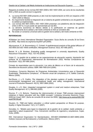 Gestión de la Calidad y del Medio Ambiente en Instituciones de Educación Superior Tlapa
Formación Universitaria – Vol. 2 Nº 2 - 2009 45
Respecto al análisis de las normas ISO 9001:2008 e ISO 14001:2004, así como de los resultantes
SGC y SGA se puede concluir lo siguiente:
A. La norma ISO 9001:2008 presenta un alto nivel de implementación en IES con respecto a ISO
14001:2004 en México.
B. Es mayormente factible la integración de un sistema de gestión ambiental a uno de gestión de
la calidad ya implementado.
C. Las normas ISO 9001:2008 e ISO 14001:2004 presentan una plataforma alta de integración
entre sí (56 %), lo que puede ser aprovechado por las IES.
D. La derrama económica en México debido a la certificación en sistemas de gestión
principalmente de la calidad y del medio ambiente en IES se considera alta.
E. No existe un consenso universal sobre la gestión de la calidad y del medio ambiente en IES.
REFERENCIAS
ACNielsen (en línea) International Standard Organization. Suiza (fecha de consulta 30 de Enero
de 2009), http://www.iso.org/iso/survey2007.pdf (2009).
Alburquerque, P., B. Bronnenberg y C. Corbett; A spatiotemporal analysis of the global diffusion of
ISO 9000 and ISO 14000 certification, Management Science: 53(3), 451-468 (2007).
Becket, N. y M. Brookes; Evaluating quality management in university departments, Quality
Assurance in Education: 14(2), 123-142 (2006).
Cidad, E.; La gestión de la calidad en las organizaciones de educación superior: Aportación del
enfoque de la Organización Internacional de Normalización (ISO), Revista Complutense de
Educación: 15(2), 647-686 (2004).
Consejo de especialistas para la educación; Los retos de México en el futuro de la educación,
Secretaria de educación pública. ISBN: 968-7485-25-6 (2006).
Complexus, Consorcio Mexicano de Programas Ambientales Universitarios para el Desarrollo
Sustentable; “Declaratoria Complexus”, VI Reunión anual del complexus, p1-5, Saltillo Coahuila,
México (2006).
De-Olivera, J. y D. Coelho; The integration of the standars systems of quality management,
environmental management and occupational health and safety management. International
Journal of Production Research: 40(15), 3857-3866 (2002).
Douglas, A. y D. Glen; Integrated management system in small and medium enterprises, Total
Quality Management: 4(11), 686-690 (2000).
Dounos, P. y G. Bohoris; “Exploring the interconnection of known TQM process improvement
initiatives in Higher education with key CMMI concepts”, Linköping University Electronic Press,
ISSN [en línea], 2007, (fecha de consulta 28 de enero de 2009) http://www.ep.liu.se/ecp/026/109/
ecp0726109.pdf.
Houston, D.; TQM and higher education: a critical system perspective on fitness for purpose.
Quality in Higher Education: 13(1), 3-17 (2007).
González, A.; “Modelo para lograr la integración de la gestión de la calidad, medio ambiente, y
seguridad y salud ocupacional”, 13va. Convención científica de ingeniería y arquitectura, Cujae,
Cuba, (2006).
ISO, International Organization for Standardization, ISO-9001:2008/NMX-CC-9001-IMNC-2008.
Instituto mexicano de Normalización y Certificación, México (2001).
 