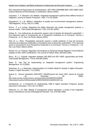 Gestión de la Calidad y del Medio Ambiente en Instituciones de Educación Superior Tlapa
Formación Universitaria – Vol. 2 Nº 2 - 200946
ISO, International Organization for standardization, ISO-14001:2004/NMX-SAA-14001-IMNC-2004.
Instituto Mexicano de Normalization y Certification, Mexico (2004).
Jorgensen, T., A. Remmen y M. Mellado; Integrated management systems-three different levels of
integration, Journal of Cleaner Production: 14(8), 713-722 (2006).
Karapetrovic, S. y W. Willborn; Integration of quality and environmental management systems.
TQM Magazine: 101(3), 204-213 (1998).
Kit-Fai, P. y H. Ip-Kee; Integrating the Safety dimension into quality management systems: a
process model, Total Quality Management: 13(3), 373-391 (2002).
Ortega, D.; “Las instituciones de educación superior ante el desafío del desarrollo sustentable”. I
Foro Nacional sobre la Incorporación de la Perspectiva Ambiental en la Formación Técnica y
Profesional, p1-12, San Luis Potosí, México (2003).
Ortiz, B. y L. Nieto; “Complejidad, educación superior y medio ambiente: el caso del consorcio
mexicano de programas ambientales universitarios para el desarrollo sustentable”, I Foro Nacional
sobre la Incorporación de la Perspectiva Ambiental en la Formación Técnica y Profesional, 1-10,
San Luis Potosí, México (2003).
Potoski, M. y A. Prakash; Regulatory Convergence in Nongovernmental Regimes? Cross-National
Adoption of ISO 14001 Certifications, The Journal of Politics: 66(3), 885-905 (2004).
Renzi, M. y L. Cappelli; Integration between ISO 9000 and ISO 14000: opportunities and limits,
Total Quality Management: 11(4-6), 849-856 (2000).
Shaw, O.; “Hot Tips for implementing an integrated management system”, Engineering
Management: 10-13 (2004).
Srikanthan, G. y J. Dalrymple; Implementation of a Holistic Model for Quality in Higher Education,
Quality in Higher Education: 11(1) (2005).
Suárez, E., “Anuario estadístico 2006-2007”, ANUIESuperior [en línea], 2007, (fecha de consulta
10 de Diciembre de 2008),
http://www.anuies.mx/servicios/e_educacion/docs/CUADROS%20WEB
/Generales/Cuadros%20Generales%20REVISADOS%202006-2007.xls
Venkatraman, S.; A framework for implementing TQM in higher education Programs, Quality
Assurance in Education: 15(1), 92-112 (2007).
Wilkinson, G. y B. Dale; Models of management system standards: a review of the integration
issues, International Journal of Management Reviews: 1(3), 279-298 (1999).
 