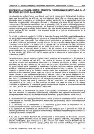 Gestión de la Calidad y del Medio Ambiente en Instituciones de Educación Superior Tlapa
Formación Universitaria – Vol. 2 Nº 2 - 2009 37
GESTIÓN DE LA CALIDAD, GESTIÓN AMBIENTAL Y DESARROLLO SUSTENTABLE EN LA
EDUCACIÓN SUPERIOR, CASO MÉXICO
La educación es un factor clave que deberá contribuir al mejoramiento de la calidad de vida en
todas sus dimensiones, de ahí que sea impostergable desarrollar un sistema para que los
educandos sean formados en un ambiente de calidad, que les brinde la oportunidad efectiva de
desarrollar competencias intelectuales, técnicas y valorativas a la altura de las exigencias del
nuevo entorno (Consejo de especialistas para la educación, 2006); lo anterior plantea la necesidad
que el proceso de enseñanza-aprendizaje y los de apoyo en instituciones de educación busquen
mejorar continuamente la calidad de los mismos y en este sentido el estándar ISO 9001 es una
opción que las IES han tomado y que se puede apoyar en la guía de implementación en la
educación IWA 2.
En el 2002, mediante la resolución 57/254, la Asamblea General de la ONU adoptó el Decenio de
las Naciones Unidas para la Educación con miras al Desarrollo Sustentable (2005-2014) y designó
a la UNESCO para promoverlo. Esta iniciativa hace un llamado a los gobiernos para establecer
una sólida plataforma institucional y social, además de proponer alianzas en todos los niveles,
comenzando en el ámbito local, hasta cubrir el contexto nacional e internacional. Dos de los retos
que deben asumir las universidades en su papel de promotoras de la sustentabilidad, son la
congruencia, dar el ejemplo desde el interior de los campus; y la pertinencia, incluir la
sustentabilidad en sus funciones esenciales enfatizando su compromiso social (Complexus, 2006).
En este sentido ISO 9001 e ISO 14001 pueden ayudar a incorporar la sustentabilidad en los
procesos de una IES.
La sustentabilidad plantea 3 ejes principales: medio ambiente, social y económico. Al gestionar la
calidad de los procesos de una IES, se impacta socialmente al tener mejores servicios
educativos; cuando más estudiantes interactúan con procesos que buscan la mejora continua,
similares a los del sector productivo, se contribuye a la cultura de la calidad que tanto necesitan
las organizaciones y que impacta en el aspecto económico de los países; mientras que el aspecto
ambiental puede ser cubierto al gestionar el medio ambiente tal como lo plantea ISO 14001. Al
respecto, la globalización y los tratados internacionales han incentivado la adopción de este
estándar en los diferentes países, más aún cuando los destinos para la exportación de esos
países también lo han implementado (Potoski y Prakash, 2004); y es que la adopción de ISO
14001 esta siendo más rápida en comparación al estándar ISO 9001 cuando éste fue lanzado,
esto debido a que la experiencia lograda por las organizaciones con ISO 9001, removió parte de la
incertidumbre acerca del valor y relevancia de los estándares de sistemas de gestión
(Alburquerque et al., 2007). En este contexto se prevé que cada vez más IES en México
comiencen a implementar el sistema de gestión ambiental que requiere el estándar internacional
ISO 14001, el cual en 2008 contabilizaba 3 certificados.
En el año 2005, la Secretaría de Educación Pública (SEP) y la Secretaría de Medioambiente y
Recursos Naturales (SEMARNAT), suscribieron un compromiso para promover la educación como
base para transitar hacia una sociedad humana sustentable y que actúa en tres áreas básicas:
1. La reorientación de los programas educativos, desde preescolar hasta la educación superior, a
fin de impulsar los principios, conocimientos, habilidades, perspectivas y valores relacionados con
la sustentabilidad.
2. El desarrollo de la comprensión y la conciencia pública sobre la importancia de la
sustentabilidad en todos los aspectos de la vida cotidiana.
3. La operación de programas de capacitación para asegurar que el personal de todos los
sectores productivos del país, posee el conocimiento y habilidades necesarias para desempeñar
su trabajo de manera sustentable.
A su vez la Asociación Nacional de Universidades e Instituciones de Educación Superior
(ANUIES) propone diferentes líneas de trabajo para la gestión ambiental, incluyendo las de
carácter institucional, que corresponden a las acciones que deben realizar directamente las
instituciones de educación superior (Ortega, 2003). Bajo este contexto cada IES puede gestionar
 