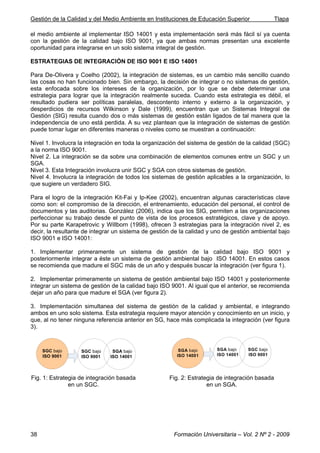 Gestión de la Calidad y del Medio Ambiente en Instituciones de Educación Superior Tlapa
Formación Universitaria – Vol. 2 Nº 2 - 200938
el medio ambiente al implementar ISO 14001 y esta implementación será más fácil sí ya cuenta
con la gestión de la calidad bajo ISO 9001, ya que ambas normas presentan una excelente
oportunidad para integrarse en un solo sistema integral de gestión.
ESTRATEGIAS DE INTEGRACIÓN DE ISO 9001 E ISO 14001
Para De-Olivera y Coelho (2002), la integración de sistemas, es un cambio más sencillo cuando
las cosas no han funcionado bien. Sin embargo, la decisión de integrar o no sistemas de gestión,
esta enfocada sobre los intereses de la organización, por lo que se debe determinar una
estrategia para lograr que la integración realmente suceda. Cuando esta estrategia es débil, el
resultado pudiera ser políticas paralelas, descontento interno y externo a la organización, y
desperdicios de recursos Wilkinson y Dale (1999), encuentran que un Sistemas Integral de
Gestión (SIG) resulta cuando dos o más sistemas de gestión están ligados de tal manera que la
independencia de uno está perdida. A su vez plantean que la integración de sistemas de gestión
puede tomar lugar en diferentes maneras o niveles como se muestran a continuación:
Nivel 1. Involucra la integración en toda la organización del sistema de gestión de la calidad (SGC)
a la norma ISO 9001.
Nivel 2. La integración se da sobre una combinación de elementos comunes entre un SGC y un
SGA.
Nivel 3. Esta Integración involucra unir SGC y SGA con otros sistemas de gestión.
Nivel 4. Involucra la integración de todos los sistemas de gestión aplicables a la organización, lo
que sugiere un verdadero SIG.
Para el logro de la integración Kit-Fai y Ip-Kee (2002), encuentran algunas características clave
como son: el compromiso de la dirección, el entrenamiento, educación del personal, el control de
documentos y las auditorias. González (2006), indica que los SIG, permiten a las organizaciones
perfeccionar su trabajo desde el punto de vista de los procesos estratégicos, clave y de apoyo.
Por su parte Karapetrovic y Willborn (1998), ofrecen 3 estrategias para la integración nivel 2, es
decir, la resultante de integrar un sistema de gestión de la calidad y uno de gestión ambiental bajo
ISO 9001 e ISO 14001:
1. Implementar primeramente un sistema de gestión de la calidad bajo ISO 9001 y
posteriormente integrar a éste un sistema de gestión ambiental bajo ISO 14001. En estos casos
se recomienda que madure el SGC más de un año y después buscar la integración (ver figura 1).
2. Implementar primeramente un sistema de gestión ambiental bajo ISO 14001 y posteriormente
integrar un sistema de gestión de la calidad bajo ISO 9001. Al igual que el anterior, se recomienda
dejar un año para que madure el SGA (ver figura 2).
3. Implementación simultanea del sistema de gestión de la calidad y ambiental, e integrando
ambos en uno solo sistema. Esta estrategia requiere mayor atención y conocimiento en un inicio, y
que, al no tener ninguna referencia anterior en SG, hace más complicada la integración (ver figura
3).
SGC bajo
ISO 9001
SGC bajo
ISO 9001
SGA bajo
ISO 14001
SGA bajo
ISO 14001
SGA bajo
ISO 14001
SGC bajo
ISO 9001
Fig. 1: Estrategia de integración basada
en un SGC.
Fig. 2: Estrategia de integración basada
en un SGA.
 
