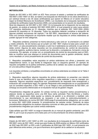 Gestión de la Calidad y del Medio Ambiente en Instituciones de Educación Superior Tlapa
Formación Universitaria – Vol. 2 Nº 2 - 200940
METODOLOGÍA
Estado de ISO 9001 e ISO 14001 en IES. Para conocer el estado y cantidad de certificados de
ISO 9001 e ISO 14001 en IES, se realizó una búsqueda de información en los sitios electrónicos y
por solicitud directa a las 35 casas certificadoras que operan en México en el sector educativo
según la Entidad Mexicana de Acreditación (EMA). Los resultados de la búsqueda representan la
cantidad de certificados hasta Noviembre 2008 y son presentados en la sección de resultados.
Nivel de integración de ISO 9001 e ISO 14001. En la búsqueda de la integración de los sistemas
de gestión, se analiza el estándar ISO 9001:2008 (2001), el cual presenta en esta nueva edición
137 requisitos distribuidos en 51 cláusulas, mientras que el estándar ISO 14001:2004 (2004)
presenta 62 requisitos en 18 cláusulas. Todos los requisitos deberán cumplirse a excepción de
algunas posibles exclusiones del capítulo 7 de ISO 9001, dependiendo el alcance del sistema.
Para una correcta integración es importante resaltar que los requisitos en ambos estándares se
pueden agrupar en tres categorías:
1. Requisitos similares; presentan la misma estructura y solo varia en la orientación a la calidad
y medio ambiente. De tal manera que al cumplir con ISO 9001 implica la base para cumplir con
ISO 14001; un sólo procedimiento orientado a cubrir los 2 estándares es suficiente, lo que evita el
doble control. Algunos de estos requisitos son los procedimientos de: control de documentos,
control de registros, auditoria interna, revisión por la dirección y competencia, formación y toma de
conciencia. Por ejemplo, al contar con un procedimiento de control de documentos para el SGC,
éste se modifica para que abarque el control de documentos para la gestión ambiental, dando
como resultado un único procedimiento de control de documentos.
2. Requisitos compatibles; estos requisitos en ambos estándares son afines y presentan una
independencia menor, lo que facilita la integración bajo un esquema general. Un ejemplo de
requisito compatible es la política ambiental y política de la calidad, las cuales se pueden integrar
en una sola política integral de gestión.
Los requisitos similares y compatibles encontrados en ambos estándares se enlistan en la Tabla 2
y en la Tabla 3.
3. Requisitos específicos; algunos requisitos de ambos estándares no presentan una relación
fuerte lo que se identifica como requisitos específicos a cada estándar y que se manejan por
separado. Algunos requisitos específicos son: procedimiento de respuesta ante emergencias y
evaluación del cumplimiento legal. Por ejemplo Respuesta ante emergencias es un procedimiento
que se considera específico a ISO 14001 y no se integra a otro procedimiento de ISO 9001, sin
embargo se encuentra referenciado en el resultante manual de gestión integral.
Procedimientos integrales de gestión. En ambas normas se requieren ciertos procedimientos a
elaborar donde se especifica como una IES lleva cierta actividad; Para De-Olivera y Coelho
(2002), una organización debe ajustar su sistema de gestión a su dimensión y realidad, solo
documentando lo que estrictamente es necesario y así evitar la sobre-documentación y
burocracia. Referente a la norma ISO 9001:2008 exige 6 procedimientos obligatorios, por su parte
la norma ISO 14001:2004 presenta 14 procedimientos de carácter similar. Partiendo de estos
procedimientos obligatorios se analizan requisitos comunes en ellos para identificar cuáles son los
procedimientos integrales que cubran ambos estándares.
Cabe señalar que ISO 14001 no exige el desarrollo de un manual de gestión ambiental, pero ISO
9001 si, por lo que se propone como base para unir la documentación de ambos estándares.
RESULTADOS
Estado de ISO 9001 e ISO 14001 en IES. Los resultados de la búsqueda de certificados tanto de
ISO 9001 como de ISO 14001, arrojó que para finales de 2008 existían en México 322 certificados
de SGC bajo ISO 9001 en IES y solo 3 certificados de SGA bajo ISO 14001, lo cual presenta una
gran diferencia entre ambos, y es que el fenómeno de la gestión de la calidad en la educación
 
